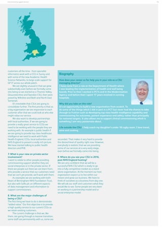 15

Commissioning support services

customers all the time - from specialist
informatics work with a CCG in Surrey and
with some of the new Academic Health
Science Networks, to large-scale support for
GP IT across our whole patch.
We are slightly unusual in that we grew
substantially even before we formally came
into being so we started as a Thames Valley,
Gloucestershire and Swindon CSU, then were
joined by Wiltshire and Bath and North East
Somerset.
It’s inevitable that CSUs are going to
consolidate further. The first priority is that as
a big organisation we are responsive to each
customer after that we could look at who else
might value our service.
We also want to develop partnerships
with local authorities. If we are going to
provide a really great service to CCGs we
need to be working with the people they are
working with. An example is public health if
we are going to provide top class healthcare
intelligence we need to work with Public
Health England, CCGs, local authorities and
NHS England to present a really rich picture.
We have started talking to public health
directors and PHE.
7. What is your view on private sector
involvement?
I want to relate to other people providing
commissioning support whether they are
social enterprises or in the private sector. If
there are people out there we can learn from,
who provide a service that our customers need
that we can’t yet provide, we’ll work with them.
As examples we are working with both
Heart of Birmingham NHS Foundation Trust,
but also with Sollis plc on different aspects
of data management and information to
support commissioners.
8. What are the major challenges of
being a CSU?
The first thing we have to do is demonstrate
“added value.” Our first objective is to provide
a high quality service to our current CCGs so
we retain existing customers.
The current challenge is that we, like
them, are going through a massive transition,
some staff are permanently with us, some are

Biography
How does your career so far help you in your role as a CSU
managing director?
I have come from a role at the Department of Health where
I was leading the implementation of health and well being
boards. Prior to that I worked in PCTs and in the Modernisation
Agency and before that I spent 17 years involved in running
hospitals.
Why did you take on this role?
It’s an opportunity to build a new organisation from scratch. To
do some of the things which I did in part in a PCT but never had the chance to take
through to fruition such as developing top class health intelligence capability and
commissioning for outcomes, patient experience and safety rather than principally
for national targets. It also allows me to support clinical commissioning which is
something I am very passionate about.
Life outside the CSU: I help coach my daughter’s under 18 rugby team. I love travel,
wine and cooking.
seconded. That makes it very hard to provide
the desired level of quality right now. However,
everybody is realistic that we are providing
some of our services at a very early stage,
even before we formally came into being.
9. Where do you see your CSU in 2016,
post NHS England hosting?
We are very confident that we will be a
successful NHS CSU which is ready to go
into a fully competitive market as a stand
alone organisation. At the moment our host
organisation expect us to live within our
means and grow our business. We have to
think of ourselves as a business from day one.
We will ask our staff and customers what they
would like to see. Some people are very keen
on working in a partnership model and or
social enterprise model.

 