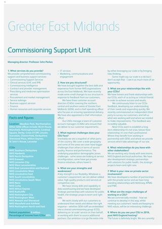 18

Greater East Midlands
Commissioning Support Unit
Managing director: Professor John Parkes
1. What services do you provide?
We provide comprehensive commissioning
support and business support services:
	 Commissioning Support Services
	 Clinical services (CHC and IFR)
	 Commissioning intelligence
	 Contract and provider management
	 rescribing and medicines optimisation
P
services
	 Procurement and market management
	 Service redesign
	 Business support services
	Finance
	 Human resources and corporate services

Facts and figures
Location: Moulton Park, Northampton.
Other GEM offices include: Birch House,
Mansfield, Nottinghamshire; Cardinal
Square, Derby; Cross O’Cliff, Lincoln;
Scarsdale, Chesterfield, Derbyshire;
Sherwood Place, Milton Keynes;
St John’s House, Leicester
CCGs
NHS Southern Derbyshire
NHS Hardwick
NHS North Derbyshire
NHS Erewash
NHS Leicester City
NHS West Leicestershire
NHS East Leicestershire and Rutland
NHS Lincolnshire West
NHS Lincolnshire East
NHS South Lincolnshire
NHS Lincolnshire South West
NHS Nene
NHS Corby
NHS Milton Keynes
NHS Rushcliffe
NHS Nottingham City
NHS Nottingham West
NHS Newark and Sherwood
NHS Mansfield and Ashfield
NHS Nottingham North and East
Patient population: 5 million
Percentage of income from CCGs: 80%

	 IT services
	 arketing, communications and
M
engagement
2. How are you structured?
We have brought together the best skills and
experience from former NHS organisations
across the East Midlands. We have recently
made some small changes to our structure in
response to feedback from our customers.
We have three customer account
directors (CADs) covering the northern,
central and southern areas of Greater East
Midlands (GEM), and a chief operating officer
who focuses on ensuring operational delivery.
We have also appointed a chief information
officer.
Our CADs manage a team of customer
account managers (CAMs) who ensure that
we deliver to our customer requirements.
3. What regional challenges does your
CSU face?
Inevitably we are a snapshot of other parts
of the country. We cover a wide geography
and some of the areas we cover have bigger
challenges than others in terms of service
quality, finance and performance. The
underlying population demographic poses
challenges - some areas are looking at service
reconfiguration, some have got private
finance initiatives, others haven’t.
4. What are your strengths and
weaknesses?
A key strength is our flexibility. Whatever a
customer’s requirement, we can deliver added
value, high quality products and services at
competitive cost.
We have strong skills and capability in
data warehousing and we have developed
strategic partnerships with solutions for public
health, the strategic projects team and right
care.
We work closely with our customers to
understand their needs and deliver the right
response – whether GEM staff are embedded
into a clinical commissioning group (CCG),
delivering an ‘at scale’ service on their behalf,
or working with them to source additional
partners. Our ambition is to go the extra mile

by either leveraging our scale or by bringing
new thinking.
Some might say our scale is a risk but I
don’t accept that - I see it as much more of an
opportunity.
5. What are your relationships like with
your CCGs?
We have honest and frank relationships with
our CCGs, each of us acting as ‘critical-friends’
in order to achieve success and results.
We continuously listen to our CCGs
feedback, developing our understanding
of their needs and responding quickly. We
recently commissioned an independent third
party to survey our customers, and tell us
what was working well and where we needed
to make improvements. This feedback was
incredibly valuable.
Most CCGs want to establish a long
term relationship it’s not a lax, laissez-faire
relationship; it’s one that’s professional.
Where they benefit from working in
partnership with GEM, and where we provide
services which take advantage of our size.
6. What relationships do you have with
other stakeholders?
We are working very closely with area teams,
NHS England and local authorities. We have
also development strategic partnerships
with solutions for public health, the strategic
projects team and right care.
7. What is your view on private sector
involvement?
We have developed a number of partnerships
with the private sector and we have long
standing relationships with McKinsey, KPMG
and PWC.
8. What are the major challenges of
working in a CSU?
We are commercially minded - how we
continue to develop in this way, whilst
meeting our customers’ needs and keeping to
NHS values, will be an interesting challenge.
9. Where do you see your CSU in 2016,
post NHS England hosting?
The future is definitely bright. We are currently

 