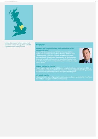 19

Commissioning support services

looking at a range of options and we look
forward to working through these with NHS
England over the coming months.

Biography
How does your career so far help you in your role as a CSU
Managing director?
I was a PCT chief executive of NHS Northants and Milton
Keynes and we were in the top 10 in the days of World Class
Commissioning. I was then a cluster chief executive. I am
also a professor of healthcare management at Northampton
University where I mainly lecture on population health. I also
sit on the independent reconfiguration panel looking at a major
service review.
Why did you take on this role?
I could see the opportunity that CSUs can bring to healthcare and to enable CCGs to
be successful to make the UK’s health outcomes match up against other Organisation
of Economic Co-operation countries through a shared agenda.
Life outside the CSU
I like going to the gym religiously, three times a week. I gave up alcohol on New Years
Eve and I am seeing the health benefits already.

 
