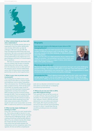 21

Commissioning support services

6. What relationships do you have with
other stakeholders?
I think they are steadily growing. We are an
organisation that has grown significantly
since October 2012 when we had 30
colleagues. We have now got 500. We
have strengthening relationships with local
authorities. We have a very good relationship
with the NHS England area team. It is not a
formal relationship in any regard, but it is a
good dialogue and there is a mutual respect
for our positions.
We have an emergent relationship with
the trust network. We are keen to develop
relationships with other parters, ranging
from the voluntary sector to other parts of
the statutory sector and the independent
sector. Each of those sectors may provide
partnership as well as client opportunities.
7. What is your view on private sector
involvement?
The funding that the NHS receives needs
to be used to best effect to improve health
and healthcare, and to reduce inequalities.
That is the bottom line. The NHS has always
been a mixed economy. There are key parts
of the NHS, for example, large chunks of
primary care that have been at least quasi
independent, but they have worked to
NHS principles and have received funding
through the NHS. That has worked; we have
accommodated that. As we seek the best
value for money we will continue to look at
opportunities while remaining true to the
basic values and principles of the NHS. I
would not wish to see money taken out of the
NHS. It needs to be used for its core purposes.
8. What are the major challenges of
working in a CSU?
First of all, I can think of no job I would rather
do. That is easy and glib to say but it is very
heartfelt. The pace at which we are changing
is daunting and challenging though - we are
creating something fundamentally different.
Many of us are unaware exactly what shape
the market will take and what balance
there will be that will settle between the
collaborative and the competitive side of the
agenda. At times we will be competing for

Biography
How does your career so far help you in your role as a CSU
managing director?
I was a primary care trust chief executive for 10 years in a
number of different locations, both in the North West - Sefton and most recently in the West Midlands, in Telford and Wrekin
and in Shropshire.
This is not a PCT or a chief executive role so I have to check
myself on occasion. I am providing a service that is much more
explicitly about provision to a range of clients, which stands or
falls on the quality of delivery.
Why did you take on this role?
There is no job I’d rather do. I have led organisations through some quite challenging
periods of change. The nature of NHS reform is such that I have had experience of
setting up new organisations and closing them. I have also led organisations to tackle
turnaround, fundamental financial and quality challenges.
Life outside the CSU: I live in glorious countryside with my wife, Judith, and a Welsh
springer spaniel, Dylan. I am an avid supporter of Leeds United. While I do not get
much time for chilling out at the moment, when I do, I like films, reading and walking.
work, but our absolute commitment to work
with clients is at the heart of co-designing
and delivering improvement.
9. Where do you see your CSU in 2016,
post NHS England hosting?
I am optimistic that we will see success on
a number of fronts. Not everything will run
smoothly, I’m not foolish enough to think
that. However I think in 2016 we will have
delivered for our core clients and retained
their loyalty. We may be providing more
services for them and we may be providing
services for others. I would hope that we
would be providing services on a broader
footprint.

 