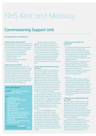 22

NHS Kent and Medway
Commissioning Support Unit
Managing director: Daryl Robertson
1. What services do you provide?
Kent and Medway commissioning support unit
(KMCS) provides a combination of operational
and transformational commissioning support
to clinical commissioning groups (CCGs) and
other customers. Our services include:
	 Integrated provider management
	 Operational commissioning support
	 Strategic change services
	 Corporate services
	 HR and organisational development
	 Consultancy services
2. How are you structured?
KMCS operates through six business units
although our services are delivered in a matrix
style to ensure that delivery to our customers
is integrated, outcome-based and efficient.
Many of our staff joined the commissioning
support unit (CSU) from local primary care
trusts (PCTs) but a number have come from
other NHS organisations and from outside the
NHS so each team can draw on a wide range
of NHS and commercial experience.

Facts and figures
Location: Ashford (HQ), Harrietsham,
and Maidstone and Lewes
CCGs
	  HS Medway CCG
N
	  HS Dartford Gravesham and
N
Swanley CCG
	  HS West Kent CCG
N
	  HS Thanet CCG
N
	  HS Swale CCG
N
	  HS South Kent Coast CCG
N
	  HS Ashford CCG
N
	  HS Canterbury and Coastal CCG
N
	  HS High Weald Lewes Havens CCG
N
	  HS Hastings and Rother CCG
N
	  HS Eastbourne, Hailsham and
N
Seaford CCG
	  HS Horsham and Mid Sussex CCG
N
	  HS Crawley CCG
N
Patient population: 2.7 million
Percentage of income from CCGs: 88%

The way we work has changed
significantly since the formation of the
CSU: we use our collective experience of
commissioning NHS services, and enhance
it with increasingly robust monitoring
and a focus on outcomes, drawing on the
commercial expertise we have brought in.
Our business units are led by a highly
experienced executive team comprising
of staff with significant and varied NHS
experience as well as individuals with
commercial experience at a senior executive
level.
3. What regional challenges does your
CSU face?
Like other CSUs, KMCS is working with our
customers to rapidly embed commercial
expertise in a patient environment and
supporting CCGs to develop into mature
organisations that commission safe and
effective services. We cover an area where
different parts of the population have very
different health needs, so we have to be able
to tailor the support we provide to enable
each CCG to work effectively for their local
population. On top of this, we need work in
partnership with CCGs to use innovation to
underpin future efficiency savings
The providers that our CCGs commission
are facing significant challenges, with a large
private financial initiative (PFI) scheme in one
Trust, a potential FT merger being considered,
and safety concerns highlighted through the
Keogh review. Our challenge is to support
local commissioners to lead a safe, affordable
and sustainable health system, and to
balance the conflicting priorities that this
presents.
In autumn 2013 KMCS will start
to provide services to CCGs in Surrey
and Sussex, so we face the challenge of
building relationships with commissioners
and providers to help secure a stable and
sustainable commissioning landscape. CCGs
in the area have already been through an
extended period of uncertainty regarding
commissioning support provision, and we
need to rapidly embed new ways of working
that give our new customers confidence in our
services.

4. What are your strengths and
weaknesses?
Strengths
	
Our experienced team including recognised
national experts in specialist areas
	 have used our combined experience to
We
develop new ways of working: for example,
our integrated provider management service
now combines previously fragmented
contracting, procurement and performance
intelligence services
	 are using innovation to deliver services
We
	 partnership approach that brings
Our
together academic, industry and public
sector knowledge to focus increasingly on
collaboration and outcomes
	 are focused on quality customer delivery
We
– KMCS wants to be the best and not
necessarily the biggest CSU
Challenges
	
Like all CSUs, KMCS is having to adapt to
a new commercial environment and retain
and attract specialist skills. As ever before,
we are focused on supporting the delivery of
high quality patient care. However, working
in a similar context but with new customer
relationships is a challenge to all staff. We are
addressing this through customer-focused
training, and regularly seeking feedback from
our customers.
5. What are your relationships like with
your CCGs?
CCGs and CSUs have both been on a long
and often testing journey to establish new
organisations and go through demanding
authorisation processes. This has been
challenging, often requiring patience and
understanding on both sides. We are confident
that we can now continue to build on previous
successful whole system working to deliver a
seamless service for patients in partnership
with GP commissioners.
Our relationship with each CCG is
different: each one is building its own culture
and approach, and our role as a CSU is
to understand that and adapt to it. Quite
rightly, CCGs are asking a lot from their CSU,
and we need to work hard to demonstrate
tangible outcomes to show that we can

 
