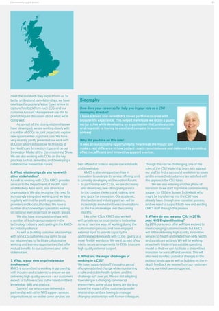 23

Commissioning support services

meet the standards they expect from us. To
better understand our relationships, we have
developed a quarterly Value Curve review to
capture feedback from each CCG, and our
customer Account Managers will use this to
prompt regular discussion about what we’re
doing well.
As a result of the strong relationships we
have developed, we are working closely with
a number of CCGs on joint projects to explore
new opportunities in patient care. We have
very recently jointly presented our work with
CCGs on advanced assistive technology at
the Healthcare Innovation Expo and on our
Innovation Model at the Commissioning Show.
We are also working with CCGs on the key
priorities such as dementia, and developing a
collaborative Innovation Forum.
6. What relationships do you have with
other stakeholders?
As well as working with CCGs, KMCS provides
services to the Department of Health, Kent
and Medway Area team, and other local
organisations. We also recognise the need for
increasingly integrated working, and we liaise
regularly with not-for-profit organisations,
providers and local authorities. We have a
number of acknowledged specialists working
on national level projects or on expert groups.
We also have strong relationships with
a number of leading organisations in the
technology industry participating in the KMCSled Industry alliance.
As well as building customer relationships
with non-CCG customers, our aim is to use
our relationships to facilitate collaborative
working and learning opportunities that offer
mutual benefits to our customers and other
stakeholders.
7. What is your view on private sector
involvement?
KMCS is committed to working in partnership
with industry and academia to ensure we are
delivering high quality services – our customers
expect us to have access to the latest and best
knowledge, skills and practice.
Some of our services are delivered in
partnership with other NHS support services
organisations as we realise some services are

Biography
How does your career so far help you in your role as a CSU
managing director?
I have a broad and varied NHS career portfolio coupled with
broader life experience. This helped me ensure we retain a public
sector ethos while developing an organisation that understands
and responds to having to excel and compete in a commercial
context.
Why did you take on this role?
It was an outstanding opportunity to help break the mould and
make a real difference in how patient care is commissioned and delivered by providing
effective, efficient and innovative support services.
best offered at scale or require specialist skills
and knowledge.
KMCS is also using partnerships in
innovation to underpin its service offering, and
is currently developing an Innovation Forum:
	 partnership with CCGs, we are discussing
In
and developing new ideas giving a voice
to the creative thinkers and making time
and space for innovation. Our academic,
third sector and industry partners will be
increasingly involved in these conversations
as the Forum develops over the coming
months.
Like other CSUs, KMCS also worked
with private sector organisations to develop
some of our new ways of working during the
authorisation process, and have engaged
external input to provide capacity for
additional work requests with CCGs - giving us a
more flexible workforce. We see it as part of our
role to secure arrangements for CCGs to access
high quality external support.
8. What are the major challenges of
working in a CSU?
We have supported staff through a period
of unprecedented change while maintaining
a safe and stable health system, and this
challenge isn’t over yet. We are still adapting
to working in a changing commercial
environment: some of our teams are starting
to see the impact of the customer/provider
relationships and are having to manage
changing relationships with former colleagues.

Though this can be challenging, one of the
roles of the CSU leadership team is to support
our staff to find a successful resolution to issues
and to ensure that customers are satisfied with
the approach the CSU takes.
We are also entering another phase of
transition as we start to provide commissioning
support for CCGs in Sussex. Individuals who
might be transferring into the CSU have
already been through one transition process,
and we need to support both new and existing
KMCS staff through this process.
9. Where do you see your CSU in 2016,
post NHS England hosting?
By 2016 our service offer will have evolved to
meet changing customer needs, but KMCS
will still be delivering high quality, innovative
services to health and related non-NHS health
and social care settings. We will be working
proactively to identify a suitable operating
model so that we can facilitate a streamlined
transition for our staff and services. This will
also need to reflect potential changes to the
political landscape as well as building on the indepth feedback we receive from our customers
during our initial operating period.

 