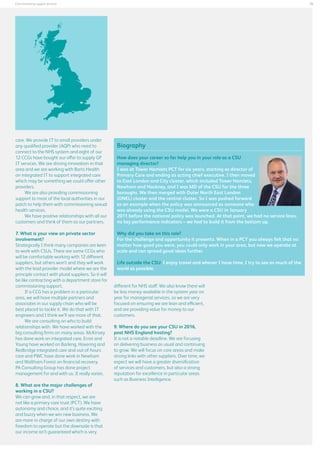 25

Commissioning support services

care. We provide IT to small providers under
any qualified provider (AQP) who need to
connect to the NHS system and eight of our
12 CCGs have bought our offer to supply GP
IT services. We are driving innovation in that
area and we are working with Barts Health
on integrated IT to support integrated care
which may be something we could offer other
providers.
We are also providing commissioning
support to most of the local authorities in our
patch to help them with commissioning sexual
health services.
We have positive relationships with all our
customers and think of them as our partners.
7. What is your view on private sector
involvement?
Strategically I think many companies are keen
to work with CSUs. There are some CCGs who
will be comfortable working with 12 different
suppliers, but others won’t and they will work
with the lead provider model where we are the
principle contact with plural suppliers. So it will
be like contracting with a department store for
commissioning support.
If a CCG has a problem in a particular
area, we will have multiple partners and
associates in our supply chain who will be
best placed to tackle it. We do that with IT
engineers and I think we’ll see more of that.
We are consulting on who to build
relationships with. We have worked with the
big consulting firms on many areas. McKinsey
has done work on integrated care, Ernst and
Young have worked on Barking, Havering and
Redbridge integrated care and out-of-hours
care and PWC have done work in Newham
and Waltham Forest on financial recovery.
PA Consulting Group has done project
management for and with us. It really varies.
8. What are the major challenges of
working in a CSU?
We can grow and, in that respect, we are
not like a primary care trust (PCT). We have
autonomy and choice, and it’s quite exciting
and buzzy when we win new business. We
are more in charge of our own destiny with
freedom to operate but the downside is that
our income isn’t guaranteed which is very

Biography
How does your career so far help you in your role as a CSU
managing director?
I was at Tower Hamlets PCT for six years, starting as director of
Primary Care and ending as acting chief executive. I then moved
to East London and City cluster, which included Tower Hamlets,
Newham and Hackney, and I was MD of the CSU for the three
boroughs. We then merged with Outer North East London
(ONEL) cluster and the central cluster. So I was pushed forward
as an example when the policy was announced as someone who
was already using the CSU model. We were a CSU in January
2011 before the national policy was launched. At that point, we had no service lines,
no key performance indicators – we had to build it from the bottom up.
Why did you take on this role?
For the challenge and opportunity it presents. When in a PCT you always felt that no
matter how good you were, you could only work in your area, but now we operate at
scale and can spread good ideas further.
Life outside the CSU: I enjoy travel and whever I have time, I try to see as much of the
world as possible.
different for NHS staff. We also know there will
be less money available in the system year on
year for managerial services, so we are very
focused on ensuring we are lean and efficient,
and are providing value for money to our
customers.
9. Where do you see your CSU in 2016,
post NHS England hosting?
It is not a notable deadline. We are focusing
on delivering business as usual and continuing
to grow. We will focus on core areas and make
strong links with other suppliers. Over time, we
expect we will have a greater diversification
of services and customers, but also a strong
reputation for excellence in particular areas
such as Business Intelligence.

 