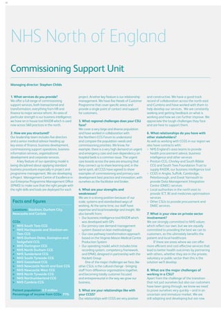 26

NHS North of England
Commissioning Support Unit
Managing director: Stephen Childs
1. What services do you provide?
We offer a full range of commissioning
support services, both transactional and
transformation, everything from HR and
finance to major service reform. An area of
particular strength is our business intelligence;
we have an in house tool RAIDR which is used
now across 560 practices in the north.
2. How are you structured?
Our leadership team includes five directors
and a senior medical advisor heading up
key areas of finance, business development,
commissioning support operations, business
information services, organisational
development and corporate services.
A key feature of our operating model is
being disciplined about applying standard
business procedures especially in project and
programme management. We are developing
a Project Management Centre of Excellence in
our Enterprise Programme Management Office
(EPMO) to make sure that the right people with
the right skills and tools are deployed for each

Facts and figures
Locations: Stockton, Durham City,
Newcastle and Carlisle
CCGs
	  HS South Tees CCG
N
	  HS Hartlepoole and Stockton-onN
Tees CCG
	  HS Durham Dales, Easington and
N
Sedgefield CCG
	  HS Darlington CCG
N
	  HS North Durham CCG
N
	  HS Sunderland CCG
N
	  HS South Tyneside CCG
N
	  HS Gateshead CCG
N
	  HS Newcastle North and East CCG
N
	  HS Newcastle West CCG
N
	  HS North Tyneside CCG
N
	  HS Northumberland CCG
N
	  HS Cumbria CCG
N
Patient population: 3.5 million
Percentage of income from CCGs: 71%

project. Another key feature is our relationship
management. We have five Heads of Customer
Programme that cover specific areas and
provide a single point of contact and support
for customers.
3. What regional challenges does your CSU
face?
We cover a very large and diverse population
and have worked in collaboration with
the Northern CCG Forum to understand
and compare the population needs and
commissioning priorities. We know, for
example, there is a very high demand on urgent
and emergency care and over-dependency on
hospital beds is a common issue. The urgent
care boards across the area are ensuring that
they connect up to share learning and, in the
same spirit, all CCGS have agreed to share
examples of commissioning and primary care
development best practice and innovation, with
ourselves as the facilitator and broker.
4. What are your strengths and
weaknesses?
We are in a strong position because of our
scale, systems and standardised ways of
working. At the same time, our staff have
expertise and local knowledge and insight. We
also benefit from:
	 business intelligence tool RAIDR which
Our
was developed with GPs
	 primary care demand management
Our
system (based on lean methodology)
	 care pathway transformation approach
Our
based on the Virginia Mason Medical Centre
Production System
	 operating model, which includes time
Our
recording system, competency framework,
and EPMO, designed in partnership with the
Hackett Group
One of the major challenges we face, like
other CSUs, is the cultural change - bringing
staff from difference organisations together,
and becoming totally customer focused
and entrepreneurial in the way we grow our
business.
5. What are your relationships like with
your CCGS?
Our relationships with CCGS are very positive

and constructive. We have a good track
record of collaboration across the north east
and Cumbria and have worked with them to
help develop our services. We are constantly
seeking and getting feedback on what is
working and how we can further improve. We
appreciate the tough challenges they face
and are here to support them.
6. What relationships do you have with
other stakeholders?
As well as working with CCGS in our region we
also have contracts with:
	 HS England’s area teams to provide
N
health procurement advice, business
intelligence and other services
	 reston CCG, Chorley and South Ribble
P
CCG and South Tees Foundation Trust to
supply RAIDR, our business intelligence tool
	 CGS in Anglia, Suffolk, Cambridge,
C
Peterborough, and Great Yarmouth to
provide Data Management Integration
Centre (DMIC) services
	 ocal authorities in the north east to
L
provide ICT, BI and medicines optimisation
services
	
Other CSUs to provide procurement and
DMIC services.
7. What is your view on private sector
involvement?
We are strongly committed to NHS values
which reflect our own, but we are equally
committed to providing the best we can to
customers, as this ultimately benefits the
patient and local healthcare.
If there are areas where we can offer
more efficient and cost effective services that
lead to better health outcomes by partnering
with others, whether they are in the private,
voluntary or public sector then this is the
solution we’ll develop.
8. What are the major challenges of
working in a CSU?
Apart from the challenge of the transition
that not just ourselves but also our customers
have been going through, we know we need
to prove ourselves very quickly – and in an
uncertain and immature market. We are
still adapting and developing but are now

 