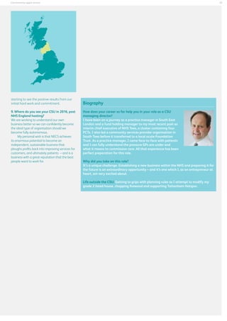 27

Commissioning support services

starting to see the positive results from our
initial hard work and commitment.
9. Where do you see your CSU in 2016, post
NHS England hosting?
We are working to understand our own
business better so we can confidently become
the ideal type of organisation should we
become fully autonomous.
My personal wish is that NECS achieves
its enormous potential to become an
independent, sustainable business that
ploughs profits back into improving services for
customers, and ultimately patients – and is a
business with a great reputation that the best
people want to work for.

Biography
How does your career so far help you in your role as a CSU
managing director?
I have been on a journey as a practice manager in South East
London and a fund holding manager to my most recent post as
interim chief executive of NHS Tees, a cluster containing four
PCTs. I also led a community services provider organisation in
South Tees before it transferred to a local acute Foundation
Trust. As a practice manager, I came face-to-face with patients
and I can fully understand the pressure GPs are under and
what it means to commission care. All that experience has been
perfect preparation for this role.
Why did you take on this role?
It’s a unique challenge. Establishing a new business within the NHS and preparing it for
the future is an extraordinary opportunity – and it’s one which I, as an entrepreneur at
heart, am very excited about.
Life outside the CSU: Getting to grips with planning rules as I attempt to modify my
grade 2 listed house, chopping firewood and supporting Tottenham Hotspur.

 