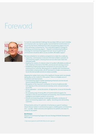 3

Foreword
To meet the unprecedented challenges facing today’s NHS we need to develop
commissioners who can improve quality now and lead the transformation of
services for the future. Professional at-scale commissioning support services
(CSSs) will be key to achieving this. This is why NHS England’s strategy for
developing commissioning support – Towards Commissioning Excellence:
A Strategy for Commissioning Support Services1 set as its goal that all
commissioners should be able to access excellent affordable support1.
We have embarked on an ambitious programme to make this a reality by:
>	
Supporting commissioners to become informed confident customers of
commissioning support, choosing those services which best meet their
individual needs
	
Enabling the creation of a diverse cohort of excellent affordable providers of
CSSs, drawing on the best of the NHS, commercial and voluntary sectors
	
Establishing simple proportionate mechanisms for procuring CSSs and
ensuring service continuity. We propose to co-develop with commissioners
and providers a lead provider call-off framework to enable commissioners to
secure the best possible services as easily as possible.

Mapping the market charts some of the significant changes which are already
taking place as the market for CSSs evolves. There is a tangible sense of
momentum and improvement:
	
Commissioning support markets developing enhanced commercial and
transformational skills and capacity
	
Recognition of the important contribution (in terms of additional skills
and capacity) of the commercial and voluntary sector, and partnering to
secure this
	
Active exploration – across the sectors- of approaches to secure the benefits
of scale
	 increasing range of strong offers of transformational support, for
An
example, to roll-out outcome-based commissioning, new innovative business
intelligence and analytics products and services
	
Clinical commissioning groups increasingly valuing the contribution of
great commissioning support and – rightly – becoming more demanding
customers.
If these trends continue I’m optimistic of achieving our goal of creating a
vibrant diverse market in commissioning support, enabling great commissioning
and – crucially – better outcomes and experience for patients and value for
money for tax-payers.
Bob Ricketts
Director of Commissioning Support Services Strategy  Market Development
NHS England
1. http://www.england.nhs.uk/2013/06/13/fut-of-comm-supp-serv/

 