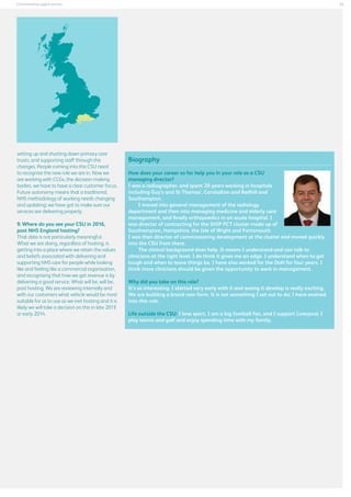 33

Commissioning support services

setting up and shutting down primary care
trusts, and supporting staff through the
changes. People coming into the CSU need
to recognise the new role we are in. Now we
are working with CCGs, the decision-making
bodies, we have to have a clear customer focus.
Future autonomy means that a traditional,
NHS methodology of working needs changing
and updating: we have got to make sure our
services are delivering properly.
9. Where do you see your CSU in 2016,
post NHS England hosting?
That date is not particularly meaningful.
What we are doing, regardless of hosting, is
getting into a place where we retain the values
and beliefs associated with delivering and
supporting NHS care for people while looking
like and feeling like a commercial organisation,
and recognising that how we get revenue is by
delivering a good service. What will be, will be,
post hosting. We are reviewing internally and
with our customers what vehicle would be most
suitable for us to use as we exit hosting and it is
likely we will take a decision on this in late 2013
or early 2014.

Biography
How does your career so far help you in your role as a CSU
managing director?
I was a radiographer, and spent 20 years working in hospitals
including Guy’s and St Thomas’, Carshalton and Redhill and
Southampton.
I moved into general management of the radiology
department and then into managing medicine and elderly care
management, and finally orthopaedics in an acute hospital. I
was director of contracting for the SHIP PCT cluster made up of
Southampton, Hampshire, the Isle of Wight and Portsmouth.
I was then director of commissioning development at the cluster and moved quickly
into the CSU from there.
The clinical background does help. It means I understand and can talk to
clinicians at the right level. I do think it gives me an edge. I understand when to get
tough and when to leave things be. I have also worked for the DoH for four years. I
think more clinicians should be given the opportunity to work in management.
Why did you take on this role?
It’s so interesting. I started very early with it and seeing it develop is really exciting.
We are building a brand new form. It is not something I set out to do; I have evolved
into this role.
Life outside the CSU: I love sport. I am a big football fan, and I support Liverpool. I
play tennis and golf and enjoy spending time with my family.

 