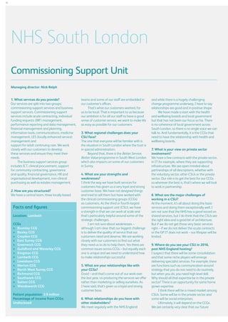 34

NHS South London
Commissioning Support Unit
Managing director: Nick Relph
1. What services do you provide?
Our services are split into two groups;
commissioning support services and business
support services. Commissioning support
services include acute contracting, individual
funding requests (IRF) management,
performance reporting and data management,
financial management and planning,
information tools, communications, medicine
management, LES (locally enhanced service)
management and
support for adult continuing care. We work
closely with our customers to develop
these services and ensure they meet their
needs.
The business support services group
includes ICT, clinical procurement, support
for community contracting, governance
and quality, financial governance, HR and
organisational development, non-clinical
purchasing as well as estates management.
2. How are you structured?
We have a central team, three locally based

Facts and figures
Location: Lambeth
CCGs
	  romley CCG
B
	 Bexley CCG
	 Croydon CCG
	 East Surrey CCG
	 Greenwich CCG
	 Guildford and Waverley CCG
	 Kingston CCG
	 Lambeth CCG
	 Lewisham CCG
	 Merton CCG
	 North West Surrey CCG
	 Richmond CCG
	 Southwark CCG
	 Sutton CCG
	 Wandsworth CCG
Patient population: 3.9 million
Percentage of income from CCGs:
Undisclosed

teams and some of our staff are embedded in
our customer’s offices.
That’s what our customers wanted, for
us to be local. That is important to us because
our ambition is for all our staff to have a good
sense of customer service, we want to make life
as easy as possible for our customers.
3. What regional challenges does your
CSU face?
The one that everyone will be familiar with is
the situation in South London where the trust is
in special administration.
Beyond that, there is the Better Service,
Better Value programme in South West London
which also impacts on some of our customers
in Surrey.
4. What are your strengths and
weaknesses?
I think the way we have built services for
customers has given us a very loyal and strong
customer base. We have not designed things
and tried to sell them but have worked with
the clinical commissioning groups (CCGs)
as customers. As the third or fourth largest
commissioning support unit (CSU), we have
a strength in that we can work at scale and
that’s particularly helpful around some of the
strategic challenges.
I am not sure about weaknesses –
although I am clear that our biggest challenge
is to deliver the quality of service that our
customers need and deserve. We are working
closely with our customers to find out what
they need us to do to help them. Yes there are
common issues across CCGs – but equally each
one is unique and we need to understand how
to make relationships successful.
5. What are your relationships like with
your CCGs?
Good – and that’s come out of our work over
the last year, co-producing the services we offer
rather than marketing or selling ourselves. As
I have said, that’s given us a loyal and strong
customer base.
6. What relationships do you have with
other stakeholders?
We meet regularly with the NHS England

and while there is a hugely challenging
change programme underway, I have to say
relationships are good and in positive shape.
We have made a start with the health
and wellbeing boards and local government
but that has not been our focus so far. There
is no coherence of local government across
South London, so there is no single voice we can
talk to. And fundamentally, it is the CCGs that
need to have the relationship with health and
wellbeing boards.
7. What is your view on private sector
involvement?
We have a few contracts with the private sector,
in IT for example, where they are supporting
infrastructure. We are open minded about
partnerships of all descriptions, whether with
the voluntary sector, other CSUs or the private
sector. Our role is to get the best for our CCGs
so wherever the best is, that’s where we will look
to work in partnership.
8. What are the major challenges of
working in a CSU?
At the moment, it’s all about doing the basic
services and doing them exceptionally well. I
am not sure that the NHS has a good record on
shared services, but I do think that the CSUs are
the right idea and a good bit of architecture.
But if we do not get those very basic services
right – if we do not deliver the acute contracts
or the GP IT does not work – our lifespan will be
limited.
9. Where do you see your CSU in 2016,
post NHS England hosting?
I suspect that there will be some consolidation
and that some niche players will emerge
delivering specialist services. For example, there
are functions such as communication around
strategy that you do not need to do routinely,
but when you do, you need high level skill.
Why should all that expertise be in the private
sector? There is an opportunity for some home
grown expertise.
I think there will be a mixed market among
CSUs. Some will be in the private sector and
some will be social enterprises.
Ultimately, it will depend on the CCGs.
We are certainly very clear that our future

 