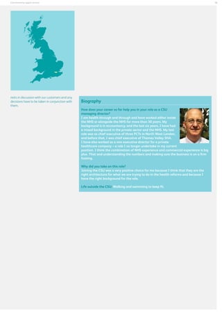 35

Commissioning support services

rests in discussion with our customers and any
decisions have to be taken in conjunction with
them.

Biography
How does your career so far help you in your role as a CSU
managing director?
I am health through and through and have worked either inside
the NHS or alongside the NHS for more than 30 years. My
background is in accountancy, and the last six years, I have had
a mixed background in the private sector and the NHS. My last
role was as chief executive of three PCTs in North West London,
and before that, I was chief executive of Thames Valley SHA.
I have also worked as a non executive director for a private
healthcare company – a role I no longer undertake in my current
position. I think the combination of NHS experience and commercial experience is big
plus. That and understanding the numbers and making sure the business is on a firm
footing.
Why did you take on this role?
Joining the CSU was a very positive choice for me because I think that they are the
right architecture for what we are trying to do in the health reforms and because I
have the right background for the role.
Life outside the CSU: Walking and swimming to keep fit.

 