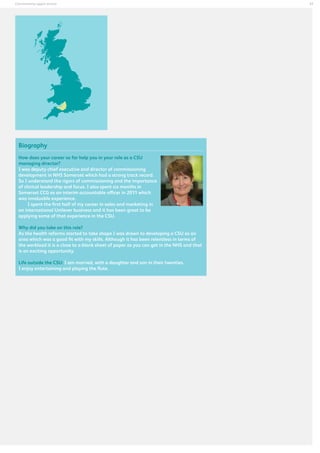 Commissioning support services

Biography
How does your career so far help you in your role as a CSU
managing director?
I was deputy chief executive and director of commissioning
development in NHS Somerset which had a strong track record.
So I understand the rigors of commissioning and the importance
of clinical leadership and focus. I also spent six months in
Somerset CCG as an interim accountable officer in 2011 which
was invaluable experience.
I spent the first half of my career in sales and marketing in
an international Unilever business and it has been great to be
applying some of that experience in the CSU.
Why did you take on this role?
As the health reforms started to take shape I was drawn to developing a CSU as an
area which was a good fit with my skills. Although it has been relentless in terms of
the workload it is a close to a blank sheet of paper as you can get in the NHS and that
is an exciting opportunity.
Life outside the CSU: I am married, with a daughter and son in their twenties.
I enjoy entertaining and playing the flute.

37

 