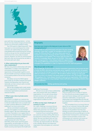 41

Commissioning support services

pace with their rising expectations - so that
we are one step ahead, bringing forward the
solutions to tomorrow’s problems today.
Our CCGs want to make things work. They
have given us more work beyond our initial
contracts. Our relationships are strong but
undoubtedly will be tested during the coming
months as we go into the contracting round
and local services come under increased
pressure. However, our lines of communication
with each other are strong and we are able to
be honest with each other.
6. What relationships do you have with
other stakeholders?
We have very positive relationships with other
stakeholders. In today’s more fragmented
commissioning landscape, we have an
opportunity to bring people together across
the local health economy to develop solutions
to the wicked problems that we face and build
consensus.
We deliver services for NHS England
both locally (for the West Yorkshire and South
Yorkshire and Bassetlaw Area Teams) and
nationally; we have contracts with a number
of local provider trusts.
We are also engaged with a wide variety
of other organisations, from local authorities
to business organisations and local and
national charities.
7. What is your view on private sector
involvement?
Our mission is to delight our customers by
delivering outstanding commissioning support
so that we enable them to be successful and
to make a positive difference to health and
wellbeing in our local communities.
We are committed to working with
partners and suppliers to access the best
possible support. We have relationships with
a number of providers in our supply chain in
areas such as Transformation, Organisational
Development and Business Intelligence.
By working innovatively and
collaboratively with other CSUs and
with NHS, private sector and third sector
organisations, we will enable our CCGs to
deliver transformational change in our local
health economy and improve the health and

Biography
How does your career so far help you in your role as a CSU
managing director?
I started life as a physiotherapist and spent 10 years working
clinically. I have had a number of managerial roles in acute
trusts, the SHA and the PCT. My most recent post was for
Yorkshire and Humber Strategic Health Authority, working on
the foundation trust pipeline. This career path has given me
fantastic knowledge about all parts of the NHS. I have always
been ‘intrapreneurial’, I have always looked for opportunities
to do things differently and lead teams that focus on people’s
strengths and capabilities in order to improve services for staff and patients.
Why did you take on this role?
It’s my ideal job. To set up a new solution-orientated organisation that brings the best
of what the NHS, third sector and private sector together can do fits with my passion
for delivering real changes for patients. As a CSU we can innovate and bring new and
different solutions to our customers. We are able to deliver change on a big scale.
One of my aims is to employ truly great people and to be in the The Sunday Times top
100 employers list. I have always wanted to lead such an organisation. Why shouldn’t
an NHS organisation be a top employer? Great staff deliver outstanding solutions that
delight customers.
Life outside the CSU: Sailing, gardening and cycling.
wellbeing of local people.
We see it as our job to have a relationship
with, and contracts with, lots of different
organisations. It is our job to know where
the best services are for customers, and
where appropriate, we will bring in other
organisations to deliver for them.
8. What are the major challenges of
working in a CSU?
Our major challenge is to ensure that we
support our customers to enable them to
deliver their outcomes in an increasingly
constrained financial environment.
Customer focus is everything; without
our customers we have nothing. We have to
be responsive to what they are asking us to
deliver. But over and above that, we must
delight our customers in order to succeed.
To do this, we need to build trust. We need
to be a flexible, efficient and responsive
organisation that anticipates our customers’
needs.

9. Where do you see your CSU in 2016,
post NHS England hosting?
There are going to be a number of options
for CSUs and we are actively engaged in an
open and honest dialogue with our customers
and other stakeholders, recognising the
relationships and interdependencies that will
be fundamental in enabling us to be successful
together.
Our immediate focus is to ensure that we
deliver for our customers; that we offer great
value for money, bring forward innovative
solutions to the problems that they face,
develop successful partnerships to deliver at
scale efficiencies and successfully get on to the
Lead Provider Framework for commissioning
support services providers so that in the
coming years our customers can access our
services efficiently and cost-effectively,

 