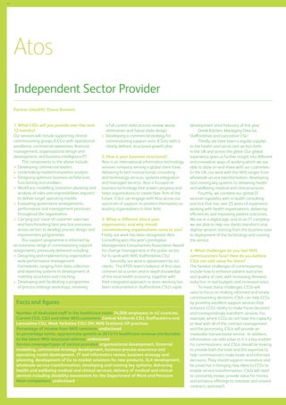 44

Atos
Independent Sector Provider
Partner (Health): Elaine Bennett
1. What CSSs will you provide over the next
12 months?
Our services will include supporting clinical
commissioning groups (CCGs) with operational
excellence, commercial awareness, financial
management, organisational design and
development, and business intelligence/IT.
The components to the above include:
	 Developing commercial leaders
	 Undertaking market/competitor analysis
	 esigning optimum business architecture,
D
functioning and enablers
	 orkforce modelling, transition planning and
W
analysis of roles and responsibilities required
to deliver target operating models
	 valuating governance arrangements,
E
performance and management processes
throughout the organisation
	 arrying out ‘voice of customer’ exercises
C
and benchmarking best practice processes
across sectors to develop process design and
improvement programmes
Our support programme is informed by
an extensive range of commissioning support
assignments, previously delivered including:
	 esigning and implementing organisationD
wide performance management
frameworks, ranging from data collection
and reporting systems to development of
meeting structures and coaching
	 eveloping and facilitating a programme
D
of process redesign workshops, involving

a full current state process review, waste
elimination and future state design
	 eveloping a commercial strategy for
D
commissioning support units (CSUs) with a
clearly defined, structured growth plan
2. How is your business structured?
Atos is an international information technology
services company serving a global client base,
delivering hi-tech transactional, consulting
and technology services, systems integration
and managed services. Atos is focused on
business technology that powers progress and
helps organisations to create their ‘firm of the
future’. CSUs can engage with Atos across our
spectrum of support, to position themselves as
leading organisations in their field.
3. What is different about your
organisation, and why should
commissioning organisations come to you?
Firstly, our work has been recognised: Atos
Consulting won this year’s prestigious
Management Consultancies Association Award
for change management in the public sector,
for its work with NHS Staffordshire CSU.
Secondly, our work is appreciated by our
clients: ‘The ATOS team’s balance of first class
commercial acumen and in-depth knowledge
of the local health economy, together with
their integrated approach to team working has
been instrumental in Staffordshire CSU’s rapid

Facts and figures
Number of dedicated staff in the healthcare team: 74,000 employees in 42 countries
Current CCG, CSU and other NHS customers: Central Midlands CSU, Staffordshire and
Lancashire CSU, West Yorkshire CSU; DH; NHS Scotland; GP practices
Percentage of income from NHS contracts: undisclosed
In percentage terms, approximate growth in 2013/14 healthcare revenue attributable
to the latest NHS structural reforms: undisclosed
Service coverage/types of service provided: organisational development, financial
modelling, commercial strategy development, business process assurance and
operating model development, IT and informatics review, business strategy and
planning, development of Go to market solutions for new products, SLA development;
wholesale service transformation; developing and running key systems; delivering
health and wellbeing medical and clinical services; delivery of medical and clinical
services including disability assessment for the Department of Work and Pensions
Main competitors: undisclosed

development since February of this year.’
Derek Kitchen, Managing Director,
Staffordshire and Lancashire CSU.
Thirdly, we have been a regular supplier
to the health and social care sectors both
in the UK and across the globe. Our global
experience gives us further insight into different
and innovative ways of working which we are
able to draw on and share with our customers.
In the UK, our work with the NHS ranges from
wholesale service transformation, developing
and running key systems to delivering health
and wellbeing medical and clinical services.
Fourthly, we combine our global IT
services capability with a health consulting
practice that has over 25 years of experience
working with health organisations, delivering
efficiencies and improving patient outcomes.
We are in a digital age, and as an IT company
we are able to help our clients transform and
digitise services starting from the business case
to deployment of the technology and running
the service.
4. What challenges do you feel NHS
commissioners face? How do you believe
CSSs can add value for them?
The familiar challenges of commissioning
include how to enhance patient outcomes
and quality of care, with increasing demand,
reduction in real budgets and increased costs.
To meet these challenges, CCGs will
need to focus on making informed and timely
commissioning decisions. CSUs can help CCGs
by providng excellent support services that
enhance CCGs’ ability to make these decisions
and correspondingly transform services. For
example, where CCGs do not have the capacity
to deal with all of the contract management
and the processing, CSUs will provide an
invaluable transactional service. In addition,
information can add value as it is a key enabler
for commissioners, and CSUs should be looking
to provide both the tools and the expertise to
help commissioners make brave and informed
decisions. They should support innovation and
be proactive in bringing new ideas to CCGs to
enable service transformation. CSUs will need
to constantly evolve, provide value for money
and enhance offerings to maintain and extend
contracts and reach.

 