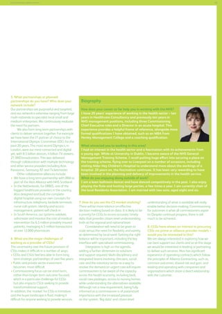 45

Commissioning support services

5. What partnerships or planned
partnerships do you have? Who does your
network include?
Our partnerships are purposeful and targeted,
and our network is extensive ranging from large
multi-nationals to specialist local small and
medium enterprises. We continuously evaluate
the need for partners.
We also form long-term partnerships with
clients to deliver services together. For example
we have been the IT partner of choice to the
International Olympic Committee (IOC) for the
past 20 years. The most recent Olympics, in
London, were our most connected and digital
yet, with 8.5 billion devices, 4 billion TV viewers,
27, 000 broadcasters. This was delivered
through collaboration with multiple technology
and other service providers including Acer,
Panasonic, Samsung, BT and Ticketmaster.
Other collaborative alliances include:
	 e have a long term partnership with IBM as
W
part of the Atos Alliance with NHS Scotland
	n the Netherlands, for ORBIS, one of the
I
biggest healthcare providers in the country,
Atos designed and built the complete
digital hospital using our own concepts for
infrastructure, telephony, bedside terminals,
nurse-call system, identity and access
management, patient self-check-in
	n South America, our systems validate,
I
administer and monitor the cost of medical
intervention for 6.5 million privately insured
patients, managing 4.5 million transactions
at over 12,000 pharmacies
6. What are the major challenges of
working as a provider of CSSs?
The uncertainty over the future provision of
CSSs makes it difficult in a number of ways:
 CCGs and CSUs feel less able to form long
term strategic partnerships of over five years;
 Public and private sector investment
becomes more difficult
 Commissioning focus can be short-term,
rather than longer term outcome focused,
which is a particular challenge for CCGs
but also impacts CSUs seeking to provide
transformational support.
In addition, the ‘market’ for CSSs is immature
and the buyer landscape is fluid, making it
difficult for anyone wishing to provide services.

Biography
How does your career so far help you in working with the NHS?
I have 20 years’ experience of working in the health sector – ten
years in Healthcare Consultancy and previously ten years in
NHS management positions, including three Commissioning
Chief Executive roles and a Director in an acute hospital. This
experience provides a helpful frame of reference, alongside more
formal qualifications I have obtained, such as an MBA from
Henley Management College and a coaching qualification.
What attracted you to working in this area?
I had an interest in the health sector and a fascination with its achievements from
a young age. While at University in Dublin, I became aware of the NHS General
Management Training Scheme. I recall putting huge effort into securing a place on
the training scheme, flying over to Liverpool on a number of occasions, including
visiting Alder Hey Children’s Hospital to understand more about the workings of a
hospital. 20 years on, the fascination continues. It has been very rewarding to have
been involved in the planning and delivery of improvements in the health service.
What do you enjoying doing outside of work?
I am a keen ballroom dancer and have danced competitively in the past. I also enjoy
playing the flute and hosting large parties, a few times a year. I am currently chair of
the local Residents Association. I am married with two sons, aged eight and six.
7. How do you see the CS market evolving?
There will be more reliance on effective
decision-making based on data. It is likely to be
a priority for CCGs to access accurate, timely
data that provides citizen-level understanding,
both at the regional and national level.
Consideration will need to be given to
scale versus the need for flexibility and variety,
as determined by local need. Getting the right
balance will be important, including the key
interface with specialised commissioning.
Integration is high on the agenda,
adding a further dimension to solutions
and support required. Multi-disciplinary and
integrated teams involving clinicians, social
care and the voluntary sector as a way to
resolve the demand on urgent care will require
commissioners to be aware of the capacity
across the health economy, including beds,
social care packages, access to nursing homes
while understanding the alternatives available.
Although not a new requirement, being fully
informed as a commissioner is of paramount
importance with the increased pressure
on the system. ‘Big data’ and citizen-level

understanding of what is available will really
enable better decision-making. Commissioning
for outcomes is what all commissioners aspire
to. Despite continual progress, there is still
much to be achieved.
8. CCGs have shown an interest in procuring
CSSs via prime or alliance provider models –
would you be interested in this?
We are always interested in exploring how we
can best support our clients and so at this stage
we would be interested in leading or partnering
to deliver such services. Atos has significant
experience of operating contracts which follow
the principles of Alliance Contracting, such as,
common outcomes, shared risk and gain, and
leading and operating with companies and
organisations which share a direct relationship
with the customer.

 
