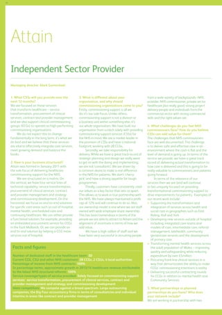 46

Attain
Independent Sector Provider
Managing director: Mark Carmichael
1. What CSSs will you provide over the
next 12 months?
We are focused on those services
that transform healthcare – service
transformation, procurement of clinical
services, contract and provider management
and we also support clinical commissioning
groups (CCGs) to operate as high-performing
commissioning organisations.
We do not expect this to change
fundamentally in the long term; it’s what we
do best and we believe that these services
are vital to effectively integrate care services,
meet growing demand and balance the
books.
2. How is your business structured?
Attain was formed in January 2011 with
the sole focus of delivering healthcare
commissioning support for the NHS.
We are structured on a matrix. On
the vertical, we have four service lines of
technical capability: service transformation,
procurement of clinical services, contract
and provider management and strategy
and commissioning development. On the
horizontal, we focus on end-to-end solutions
for specific care areas such as out-of-hospital,
mental health, unscheduled care and
continuing healthcare. We can either provide
a functional solution, for example, providing
an embedded procurement service for CCGs
in the East Midlands. Or, we can provide an
end-to-end solution by helping a CCG move
services out of hospital.

3. What is different about your
organisation, and why should
commissioning organisations come to you?
Firstly, commissioning support is all we
do; it’s our sole focus. Unlike others,
commissioning support is not a division or
a business unit within something else; it’s
our whole organisation. We have built our
organisation from scratch solely with providing
commissioning support services (CSSs) for
the NHS in mind. We are a market leader in
the provision of CSSs and have a national
footprint; working with 28 CCGs.
Secondly, we take responsibility for
delivery. While we have a great track record of
strategic planning and design we really want
to get on with the doing and implementing;
we are not ‘consultants’. We are driven by
a common desire to make a real difference
in the NHS for patients. We don’t ‘cherrypick’ and have a strong appetite for tough
programmes.
Thirdly, customers have consistently cited
our values as a key factor that sets us apart.
This allows us to work in true partnership with
the NHS. We have always maintained a profit
cap of 12% and will continue to do so. Also,
our ownership model is one where we are staff
owned with wide employee share ownership.
This has been tremendous in terms of the
people we are able to attract to Attain and the
alignment of incentives in terms of how we
add value.
We have a high calibre of staff and we
have been very successful in recruiting people

Facts and figures
Number of dedicated staff in the healthcare team: 50
Current CCG, CSU and other NHS customers: 28 CCGs, 2 CSUs, 4 local authorities
Percentage of income from NHS contracts: 100%
In percentage terms, approximate growth in 2013/14 healthcare revenue attributable
to the latest NHS structural reforms: 100%
Service coverage/types of service provided: Solely focused on commissioning support
services: service transformation, procurement of clinical services, contract and
provider management and strategy and commissioning development
Main competitors: We compete against a broad spectrum. Large outsourcing
companies, the Big Four accountancy firms in terms of consultancies and individual
interims in areas like contract and provider management

from a wide variety of backgrounds--NHS
provider, NHS commissioner, private sector
healthcare plus really good, strong project
delivery people and individuals from the
commercial sector with strong commercial
skills and the right values set.
4. What challenges do you feel NHS
commissioners face? How do you believe
CSSs can add value for them?
The challenges that NHS commissioners
face are well documented. The challenge
is to deliver safe and effective care in an
environment where the cash is flat and the
level of demand is going up. In terms of the
service we provide, we have a great track
record of delivering actual transformation to
how care is delivered and this is going to be
really valuable to commissioners and patients
going forward.
In terms of the relevance of our
services then we are (and will continue
to be) uniquely focused on providing
transformational commissioning support to
drive improvements for patients. Examples of
our recent work include:
	 upporting the transformation and
S
integration of services across health and
social care in geographies such as East
Riding, Hull and York
	 eveloping new services outside of hospital
D
including: integrated care teams and
models of care, intermediate care, referral
management, telehealth, community
geriatrician services and the development
of primary care
	 ransforming mental health services across
T
the adult population of Wales – improving
quality and safeguarding while reducing
expenditure by over £5million
	 rocuring front-line clinical services in a
P
way that demonstrates the ability to make
CCGs’ commissioning intentions a reality
	 elivering successful contracting rounds
D
for CCGs in relation to mental health and
Community Services.
5. What partnerships or planned
partnerships do you have? Who does
your network include?
We are working in partnership with two

 