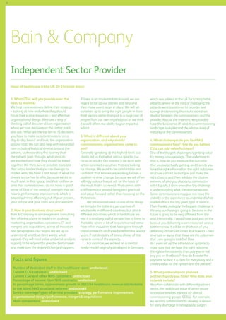 48

Bain  Company
Independent Sector Provider
Head of healthcare in the UK: Dr Christian Mazzi
1. What CSSs will you provide over the
next 12 months?
We help commissioners define their strategy
– looking at how and where they should
focus their scarce resources – and effective
organisational design. We have a way of
thinking called decision-driven organisation
where we take decisions as the centre point
and ask: ‘What are the top ten to 15 decisions
you have to make as a commissioner on a
day-to-day basis?’ and build the organisation
around that. We can also help with integrated
care including building services around the
patient, understanding the journey that
the patient goes through, what services
are involved and how they should be linked
together. We then, where possible, translate
that into a tender that you can then go to
market with. We have a real sense of what the
private sector has to offer, because we do so
much work in that space; and that is often an
area that commissioners do not have a good
sense of. One of the areas of strength that we
have is performance improvement, which is
basically driving efficiency out of your process,
your people and your costs and procurement.
2. How is your business structured?
Bain  Company is a management consulting
firm offering advice to leaders on strategy,
marketing, organisation, operations, IT and
mergers and acquisitions, across all industries
and geographies. Our teams are set up to
understand what the client wants, what
support they will most value and what analysis
is going to be required to give the best answer
and make sure the required changes happens.

If there is an implementation need, we are
happy to roll up our sleeves and help and
then make sure it stays in place. We will set
ourselves up to bring the right people in from
third parties rather than put in a huge cost of
people from our own organisation as we think
it would affect our ability to give impartial
advice.
3. What is different about your
organisation, and why should
commissioning organisations come to
you?
Generally speaking, at the highest level, our
clients tell us that what sets us apart is our
focus on results. Our mantra is we work with
action-oriented executives that are looking
for change. We want to be comfortable and
confident that who we are working for is in a
position to drive change, because we will often
willingly put our fees at risk on the basis of
the result that is achieved. That comes with
a differentiator around being very practical
and value-focused rather than focusing on the
theoretical.
We are international so one of the things
we bring to the table is a perspective of
what works in different countries, but also in
different industries, which in healthcare we
find is a relatively useful perspective to bring to
the table, where a lot of lessons learned come
from other industries that have gone through
transformations and have benefited for several
years, if not decades, of being ahead of the
curve in some of the aspects.
For example, we worked on a mental
health model originally developed in Germany,

Facts and figures
Number of dedicated staff in the healthcare team: undisclosed
Current CCG customers: undisclosed
Current CSU and other NHS customers: undisclosed
Percentage of income from NHS contracts: undisclosed
In percentage terms, approximate growth in 2013/14 healthcare revenue attributable
to the latest NHS structural reforms: undisclosed
Service coverage/types of service provided: strategy, performance improvement,
organisational design/performance, mergers acquisitions
Main competitors: undisclosed

which was piloted in the UK for schizophrenic
patients where all the risks of managing the
patients were transferred to provider and
savings on delivering the results were then
divided between the commissioners and the
provider. Also, at the moment, we probably
have the best sense of what the commissioning
landscape looks like and the relative level of
maturity of the commissioners.
4. What challenges do you feel NHS
commissioners face? How do you believe
CSSs can add value for them?
One of the biggest challenges is getting value
for money, unsurprisingly. The undertone to
that is, how do you measure the outcome
that you are actually getting, and then do you
have the right information, the right outcomes
structure upfront so that you can make the
right choices and then validate the choices
in terms of who you choose to commission
with? Equally, I think one other big challenge
is understanding what the alternatives are.
Some commissioners may just not have the
visibility or the experience to understand what
market offer is for any given type of service.
Then frankly, probably the biggest challenge is
the way purchasing is going to be done in the
future is going to be very different from the
past. Historically, I would have paid you on the
basis of you delivering a commissioned service
but tomorrow, it will be on the basis of you
delivering certain outcomes. But how do I even
structure or agree that these are the outcomes
that I am going to look for? How
do I even set up the information systems to
make sure that we have the right outcome,
the right information to then pay you or not
pay you on that basis? How do I create the
payment so that it is clear for everybody and it
creates value for the system and the patient?
5. What partnerships or planned
partnerships do you have? Who does your
network include?
We often collaborate with different partners
across the healthcare value chain to create
innovative services relevant for clinical
commissioning groups (CCGs). For example,
we recently collaborated to develop a service
for early discharge in orthopaedic surgery

 