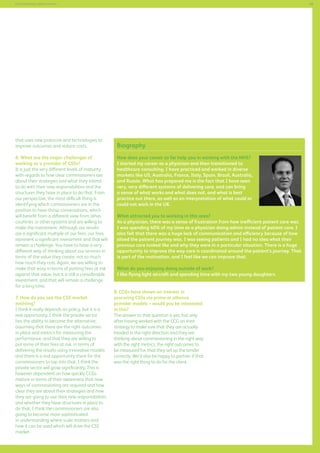 49

Commissioning support services

that uses new protocols and technologies to
improve outcomes and reduce costs.
6. What are the major challenges of
working as a provider of CSSs?
It is just the very different levels of maturity
with regards to how clear commissioners are
about their strategies and what they intend
to do with their new responsibilities and the
structures they have in place to do that. From
our perspective, the most difficult thing is
identifying which commissioners are in the
position to have those conversations, which
will benefit from a different view from other
countries or other systems and are willing to
make the investment. Although our results
are a significant multiple of our fees, our fees
represent a significant investment and that will
remain a challenge. You have to have a very
different way of thinking about our services in
terms of the value they create, not so much
how much they cost. Again, we are willing to
make that easy in terms of putting fees at risk
against that value, but it is still a considerable
investment, and that will remain a challenge
for a long time.
7. How do you see the CSS market
evolving?
I think it really depends on policy, but it is a
real opportunity. I think the private sector
has the ability to become the alternative,
assuming that there are the right outcomes
in place and metrics for measuring the
performance, and that they are willing to
put some of their fees at risk, in terms of
delivering the results using innovative models
and there is a real opportunity there for the
commissioners to tap into that. I think the
private sector will grow significantly. This is
however dependent on how quickly CCGs
mature in terms of their awareness that new
ways of commissioning are required and how
clear they are about their strategies and how
they are going to use their new responsibilities
and whether they have structures in place to
do that. I think the commissioners are also
going to become more sophisticated
in understanding where scale matters and
how it can be used which will drive the CSS
market.

Biography
How does your career so far help you in working with the NHS?
I started my career as a physician and then transitioned to
healthcare consulting. I have practiced and worked in diverse
markets like US, Australia, France, Italy, Spain, Brazil, Australia,
and Russia. What has prepared me is the fact that I have seen
very, very different systems of delivering care, and can bring
a sense of what works and what does not, and what is best
practice out there, as well as an interpretation of what could or
could not work in the UK.
What attracted you to working in this area?
As a physician, there was a sense of frustration from how inefficient patient care was.
I was spending 40% of my time as a physician doing admin instead of patient care. I
also felt that there was a huge lack of communication and efficiency because of how
siloed the patient journey was. I was seeing patients and I had no idea what their
previous care looked like and why they were in a particular situation. There is a huge
opportunity to improve the way care is coordinated around the patient’s journey. That
is part of the motivation, and I feel like we can improve that.
What do you enjoying doing outside of work?
I like flying light aircraft and spending time with my two young daughters.
8. CCGs have shown an interest in
procuring CSSs via prime or alliance
provider models – would you be interested
in this?
The answer to that question is yes, but only
after having worked with the CCG on their
strategy to make sure that they are actually
headed in the right direction and they are
thinking about commissioning in the right way
with the right metrics, the right outcomes to
be measured for, that they set up the tender
correctly. We’d also be happy to partner if that
was the right thing to do for the client.

 