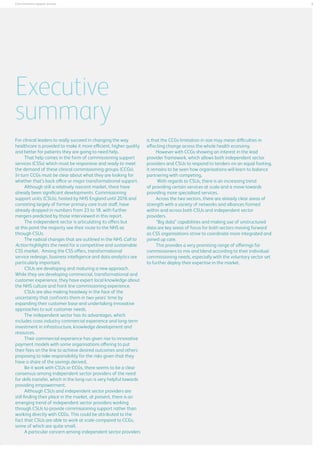 5

Commissionins support services

Executive
summary
For clinical leaders to really succeed in changing the way
healthcare is provided to make it more efficient, higher quality
and better for patients they are going to need help.
That help comes in the form of commissioning support
services (CSSs) which must be responsive and ready to meet
the demand of these clinical commissioning groups (CCGs).
In turn CCGs must be clear about what they are looking for
whether that’s back office or major transformational support.
Although still a relatively nascent market, there have
already been significant developments. Commissioning
support units (CSUs), hosted by NHS England until 2016 and
consisting largely of former primary care trust staff, have
already dropped in numbers from 23 to 18, with further
mergers predicted by those interviewed in this report.
The independent sector is articulating its offers but
at this point the majority see their route to the NHS as
through CSUs.
The radical changes that are outlined in the NHS Call to
Action highlights the need for a competitive and sustainable
CSS market. Among the CSS offers, transformational
service redesign, business intelligence and data analytics are
particularly important.
CSUs are developing and maturing a new approach.
While they are developing commercial, transformational and
customer experience, they have expert local knowledge about
the NHS culture and front line commissioning experience.
CSUs are also making headway in the face of the
uncertainty that confronts them in two years’ time by
expanding their customer base and undertaking innovative
approaches to suit customer needs.
The independent sector has its advantages, which
includes cross industry commercial experience and long-term
investment in infrastructure, knowledge development and
resources.
Their commercial experience has given rise to innovative
payment models with some organisations offering to put
their fees on the line to achieve desired outcomes and others
proposing to take responsibility for the risks given that they
have a share of the savings derived.
Be it work with CSUs or CCGs, there seems to be a clear
consensus among independent sector providers of the need
for skills transfer, which in the long-run is very helpful towards
providing empowerment.
Although CSUs and independent sector providers are
still finding their place in the market, at present, there is an
emerging trend of independent sector providers working
through CSUs to provide commissioning support rather than
working directly with CCGs. This could be attributed to the
fact that CSUs are able to work at scale compared to CCGs,
some of which are quite small.
A particular concern among independent sector providers

is that the CCGs limitation in size may mean difficulties in
effecting change across the whole health economy.
However with CCGs showing an interest in the lead
provider framework, which allows both independent sector
providers and CSUs to respond to tenders on an equal footing,
it remains to be seen how organisations will learn to balance
partnering with competing,
With regards to CSUs, there is an increasing trend
of providing certain services at scale and a move towards
providing more specialised services.
Across the two sectors, there are already clear areas of
strength with a variety of networks and alliances formed
within and across both CSUs and independent sector
providers.
“Big data” capabilities and making use of unstructured
data are key areas of focus for both sectors moving forward
as CSS organisations strive to coordinate more integrated and
joined up care.
This provides a very promising range of offerings for
commissioners to mix and blend according to their individual
commissioning needs, especially with the voluntary sector set
to further deploy their expertise in the market.

 
