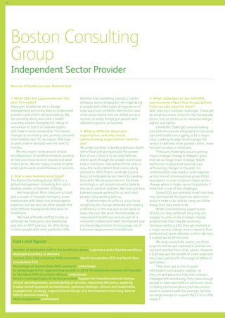 50

Boston Consulting
Group

Independent Sector Provider
Director of health services: Graham Rich
1. What CSSs will you provide over the
next 12 months?
A key part of what we do is change
management and using data to understand
problems and inform decisionmaking. We
are currently doing work with a health
economy around changing the nature of
services on its patch to improve quality
and make it more sustainable. This means
changes in secondary care, primary care and
intermediate care. So, we expect that type
of work to be in demand over the next 12
months.
We also expect work around clinical
reconfiguration in health economies, looking
at how you move services around and what
makes sense. We are happy to work on other
areas particularly around reviews of services.
2. How is your business structured?
The Boston Consulting Group (BCG) is a
global management consulting firm and a
leading advisor on business strategy.
We have about 10 ex-clinicians on staff
and a couple of hospital managers, so we
have people with deep clinical managerial
expertise and we also use other people that
have different backgrounds that work on
healthcare.
We have a flexible staffing model, so
although we have got a core healthcare
practice, an NHS practice, we often bring
in other people with other particular skills,

whether it be modelling, statistics, maths,
whatever we are looking for; we might bring
in people with other types of experience to
solve particular problems. We tend to have
small senior teams that are skilled across a
number of areas, bringing in people with
different expertise as required.
3. What is different about your
organisation, and why should
commissioning organisations come to
you?
We pride ourselves in working with our clients
rather than just giving people the answer.
Part of our culture is to actually help our
clients work through the answer and ensure
that in the future they will be better able to
solve the next problem that comes along
without us. With that in mind, we try and
focus on empowering our clients by building
their skills. We do presentations, facilitate
workshops or get people around a table to
discuss a common problem. We have got very
talented people working for us, and most
people enjoy working with us.
Another major issue for us is our focus
on getting the change delivered and making
a difference to the end user at the same or
lower the cost. We work internationally on
value-based healthcare and are part of a
non-profit collaboration with the Harvard and
the Karolinska Institute to encourage use of
outcome measurement in healthcare.

Facts and figures
Number of dedicated staff in the healthcare team: 4 partners and a flexible workforce
deployed according to demand
Current CCG, CSU and other NHS customers: North Lincolnshire CCG and North East
Lincolnshire CCG
Percentage of income from NHS contracts: undisclosed
In percentage terms, approximate growth in 2013/14 healthcare revenue attributable
to the latest NHS structural reforms: undisclosed
Service coverage/types of service provided: Support for transformational change,
clinical reconfiguration, sustainability of services, improving efficiency, applying
a value based approach to healthcare, pathway redesign, clinical and stakeholder
engagement, strategy, organisational design and development and using data to
inform decision making
Main competitors: undisclosed

4. What challenges do you feel NHS
commissioners face? How do you believe
CSSs can add value for them?
Well, they face multiple challenges. There will
be tough economic times for the foreseeable
future, and so the focus on resources will get
tighter and tighter.
I think the challenges around making
sure that services are integrated across social
care and healthcare is going to be a major
issue. Looking for ways to encourage the
service to become more patient-centric, more
focused on value is important.
There are challenges around getting
major strategic change to happen, given
that we no longer have strategic health
authorities in place that oversaw a lot
of those big changes in the past. So,
commissioners now need to work together
across clinical commissioning group (CCG)
boundaries in order to deliver major service
change where it makes sense for patients. I
think that is one of the challenges.
Some CCGs are relatively small, and they
may not have all the expertise within their
team in order to be able to carry out all the
things that they need to do.
While commissioning support units
(CSUs) can help with that, they may not
engage in some of the strategic change
programmes that may be necessary.
Someone within a CSU may get involved in
a major service change once or twice in their
professional career, whereas at firms like ours,
it is what we do all the time.
We work around the country on these
projects and we get experience, and we can
use best practice from other places. However,
CSUs have got the benefit of some scale and
they have got benefit of a range of different
specialities.
They have got access to good
information and analytic support, so
they are well placed to help with contract
management monitoring. They have enough
people to have specialists in particular areas,
including communications, but also service
leads in mental health for example. So they
are large enough to support the CCGs in that
respect.

 