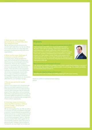 51

Commissioning support services

5. What partnerships or planned
partnerships do you have? Who does
your network include?
We do not have any partnership at the
moment with other firms, but we are talking
to a number of CSUs. It is early days and
we would consider partnerships with other
organisations.
6. What are the major challenges of
working as a provider of CSSs?
In making major change programmes
work, there are all sorts of considerations
and the process can be lengthy and often
contentious. There are also regulatory
burdens in the health service at the moment
which can also present difficulties for the
project. There are other issues are around
capacity in the service. In some CCGs there
are not very many people, to be honest,
and so if you are looking for people to
be engaged in helping to lead and drive
change, they are busy, which can also lead to
difficulties for us to facilitate changes.
7. How do you see the CS market
evolving?
I think it is too early to tell. I think there will
be a mix and match approach. So a lot of
CCGs will want services from CSUs but they
may also want particular help for particular
projects from other firms, such as ourselves,
which they could either purchase through the
ConsultancyONE framework for consultancy
services or via the lead provider arrangement
if that is what is appropriate.
8. CCGs have shown an interest in
procuring CSSs via prime or alliance
provider models – would you be
interested in this?
We are investigating that, yes. We are talking
to a number of CSUs as to whether they wish
to partner. I doubt whether we would want to
be the lead partner in a proposal because we
are focused on the strategic change portion
of commissioning support which is only one
element of what CCGs need support for. So
we would like to partner rather than lead. In
partnering with multiple CSUs on different
frameworks, an issue might be to make sure

Biography
How does your career so far help you in working with the NHS?
I have worked in the NHS prior to joining BCG for about
20 years. I am a GP by training, I have been a director of
commissioning in a health authority, a chief executive of a
primary care trust and a chief executive at a teaching hospital.
I have also worked in the Department of Health for a couple
of years, so I have done a range of jobs which allows me to
understand the service. I have been at BCG for three years, and
I was chief executive at University Hospitals Bristol Foundation
Trust prior to this role.
What attracted you to working in this area?
I am attracted to working on complex issues which require fresh thinking; a mixture of
people skills, data analysis skills, political skills around change. So, complex problems
are interesting areas to work on.
What do you enjoying doing outside of work?
Spending time with my family, travelling, keeping fit with some running.
there’s no conflict of interest between bidding
parties.

 