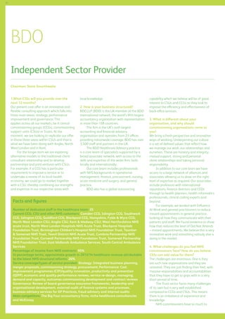 52

BDO
Independent Sector Provider
Chairman: Steve Smurthwaite
1.What CSSs will you provide over the
next 12 months?
Our present core offer is an innovative and
flexible consulting approach which falls into
three main areas: strategy, performance
improvement and governance. This
applies across all our markets, be it clinical
commissioning groups (CCGs), commissioning
support units (CSUs) or Trusts. At the
moment, we are looking to replicate our offer
in those three areas within CSUs and that is
what we have been doing with Anglia, North
West London and in Kent.
For the longer term we are exploring
alternative models to the traditional clientconsultant relationship and to develop
partnerships and joint ventures with CSUs.
For example, if a CCG has a particular
requirement to improve a service or to
undertake a review of its local health
economy, we could go to market together
with a CSU, thereby combining our strengths
and expertise in our respective areas with

local knowledge.
2. How is your business structured?
BDO LLP (BDO) is the UK member of the BDO
international network, the world’s fifth largest
accountancy organisation with representation
in more than 138 countries.
The firm is the UK’s sixth largest
accounting and financial advisory
organisation and operates from 23 offices
providing nationwide coverage. BDO has over
3,500 staff and partners in the UK.
The BDO Healthcare Advisory practice
is a core team of specialists supported by a
broad associate network, with access to the
skills and expertise of the wider firm, both
locally and internationally.
Our core team includes professionals
with NHS backgrounds in operational
management, finance, procurement, nursing,
acute medicine and surgery, and general
practice.
BDO also has a global outsourcing

Facts and figures
Number of dedicated staff in the healthcare team: 25
Current CCG, CSU and other NHS customers: Camden CCG, Islington CCG, Southwark
CCG, Islington CCG, Guildford CCG, Blackpool CCG, Hampshire, Fylde  Wyre CCG;
North West London CSU, Anglia CSU, Kent  Medway CSU; West Hertfordshire NHS
acute trust, North West London Hospitals NHS Acute Trust, Blackpool Hospitals
Foundation Trust, Birmingham Children’s Hospital NHS Foundation Trust, Taunton
 Somerset NHS Trust, Yeovil District NHS Acute Trust, Cumbria Partnership NHS
Foundation Trust, Cornwall Partnership NHS Foundation Trust, Somerset Partnership
NHS Foundation Trust, East Midlands Ambulance Services, South Central Ambulance
Services
Percentage of income from NHS contracts: 95%
In percentage terms, approximate growth in 2013/14 healthcare revenue attributable
to the latest NHS structural reforms: 20%
Service coverage/types of service provided: Strategy: Integrated business planning,
merger proposals, commissioning strategy, procurement; Performance: Cost
improvement programmes (CIP)/quality innovation, productivity and prevention
(QIPP), economic and quality performance reviews, service re-design, managing;
demand and capacity, outcomes commissioning development and contract reviews
Governance: Review of board governance assurance frameworks, leadership and
organisational development, external audit of finance systems and processes,
business advisory services for GP Practices, fraud advisory and internal audits
Main competitors: The Big Four accountancy firms, niche healthcare consultancies
and McKinsey

capability which we believe will be of great
interest to CSUs and CCGs as they look to
improve the efficiency and effectiveness of
back-office services.
3. What is different about your
organisation, and why should
commissioning organisations come to
you?
We bring a fresh perspective and innovative
ways of working. Underpinning our culture
is a set of defined values that reflect how
we manage our work, our relationships and
ourselves. These are honesty and integrity,
mutual support, strong and personal
client relationships and taking personal
responsibility.
In addition to our core team we have
access to a large network of alliances and
associates allowing us to draw on the right
level of expertise as required. Our associates
include professors with international
reputations, finance directors and CEOs
through to health planners, health informatics
professionals, clinical coding experts and
beyond.
For example, we worked with Influence
At Work and general practitioners to reduce
missed appointments in general practice,
looking at how they communicate with their
patients and staff. We found evidence to show
how that reduces the level of Did Not Attends
– missed appointments. We believe this is very
innovative work and something nobody else is
doing in the market.
4. What challenges do you feel NHS
commissioners face? How do you believe
CSSs can add value for them?
The challenges are enormous. One is they
are such new organisations and they are
untested. They are just finding their feet, with
massive responsibilities and accountabilities
that they have to get to grips with in a very
short period of time.
The Trust sector faces many challenges
of its own but is very well established
compared to CCGs and CSUs. This means
there is an imbalance of experience and
knowledge.
NHS commissioners have so much to

 