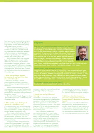 53

Commissioning support services

learn and it is an environment that is highly
pressured and not very stable. They face a
huge agenda in terms of providing quality
under huge financial pressures.
The second challenge is around the
variable size in the CCGs and I think that
the small ones particularly, must be feeling
under-resourced to be able grapple with
the challenges that they face in addition to
learning what those agendas are.
Commissioning support can add value
by providing scale, expertise and stability.
Where they are working with an external
partner like BDO they can also bring a more
commercial approach to developing strategies
for transformation, performance improvement
and governance. This is more likely to deliver
the most efficient and effective solutions to
their challenges.
5. What partnerships or planned
partnerships do you have? Who does
your network include?
A core part of our ethos is to form
relationships that enable us to establish
teams with expertise specific to our clients’
challenges.
We therefore have a wide network of
associates who have a range of backgrounds,
including organisational development, service
transformation programme management and
behavioural science.
Our partnerships include Capgemini, Atos,
The Cass Business School, FranklinCovey, and
Influence At Work.
6. What are the major challenges of
working as a provider of CSSs?
CSUs are still finding their feet because they
have not been in place for very long. A lot of
them have inherited a number of systems and
different ways of working from PCTs.
There has been high turnover of people
in CSUs so a lot of organisational memory
has disappeared. In addition, they face
externalisation and competitive pressure due
to autonomisation.
Going forward they will need external
support from providers like BDO because of
the commercial and business skills we offer.
Not all of them recognise this yet but some are

Biography
How does your career so far help you in working with the NHS?
My career effectively started in the NHS. My first job after
qualifying as an accountant was at Addenbrooke’s Hospital. Ever
since, I have worked either in the NHS or for the NHS in one form
or another. My last job in the NHS was a director of finance of an
NHS Trust in Blackpool, after which I moved to work with Tribal
in a consulting role. In all that time, 99% of my client work has
been for the NHS, but covering broadly the three areas around
strategy, performance improvement and governance. Having
worked with every type of NHS organisation you can think of, I
have a really good general overview of the whole of the NHS. So I can see how it fits
together and understand the drivers behind different parts of the system.
What attracted you to working in this area?
When I set out on the early part of my career I felt it was somewhere I could make
a difference. It interested me more than the private sector at that time, when I was
training. At the time, the NHS was very poorly served by its finance function. So, very
early in my career, I thought, ‘That is where I can really make a mark quite quickly’;
and so it proved, because I was a finance director at quite a young age and I feel as
though I have continued to make a contribution, so I have just stayed with it.
What do you enjoying doing outside of work?
I make time for exercise, particularly cycling and walking.
starting to explore the potential for working in
partnership with the private sector.
7. How do you see the CSS market
evolving?
The market is in a state of flux. There are
already mergers taking place and we’d expect
to see more in the foreseeable future. While
this makes good sense for the back office
transaction processing functions it may be the
case that CCGs will want a more local service
for others such as contracting and service
improvement teams.
There is definitely interest from
commercial providers in the lead provider
model being developed by NHS England. We
expect a very mixed market to emerge from
this. This will be based on local factors such
as culture, history, geography, relationships
and primarily needs. There will be some areas
where commissioners are quite aggressive
in changing their arrangements for support
while others may be content and make only

marginal change for parts of it. This means
providers like BDO will need to be flexible in
our approach and not assume one size fits all.
8. CCGs have shown an interest in
procuring CSSs via prime or alliance
provider models – would you be interested
in this?
BDO is interested in the CSS models that are
being developed. Whether we would go as
prime or as sub depends on what the scope is
and what we see as the relative strengths of
ourselves and our potential partners as well
the other alliances that are being formed. At
the moment we are keeping our options open.

 
