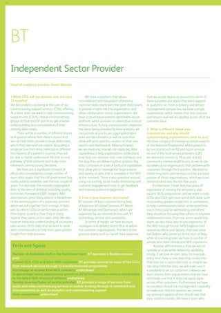 54

BT
Independent Sector Provider
Head of analytics practice: Gavin Mander
1.What CSSs will you provide over the next
12 months?
We see analytics as being at the core of our
commissioning support services (CSSs) offering.
At a basic level, we want to help commissioning
support units (CSUs), clinical commissioning
groups (CCGs) and GP practices, get a better
understanding and consolidation of their
existing data assets.
There will be a number of different places
and systems where their data is stored and
we can help them provide a single data asset,
which they own and can exploit. By pulling a
single picture from data collected at different
touchpoints of a patient’s journey, they will
be able to better understand the end-to-end
pathway of their patients and make more
informed commissioning decisions.
We have put a significant amount of
effort into consolidating a large number of
open data assets that the UK government has
made publicly available over the last couple of
years. For example, this includes aggregated
data in the area of diabetes including quality
outcomes framework (QOF) targets, AE
attendances, prescribing data or a breakdown
of the demographics of a particular practice,
which we pull together from a range of data
sets to inform CCGs on performance within
their region as well as how they’re doing
against their peers as it is open data. We also
have an extensive understanding of secondary
uses service (SUS) data and are keen to work
with commissioners to help them gain greater
insight from that resource.

We have a platform that allows
consolidation and integration of existing
customer data assets with the open data assets
to provide insight into the organisation and
allow collaboration across organisations. We
have a cloud based patient-identifiable secure
platform, which provides an alternative to local
infrastructure. To help commissioners maximise
the value being provided by their analysts, we
can provide access to pre-aggregated open
data and benchmarks as well as tools that
allow self-serve and the creation of their own
reports and dashboards. Moving forward,
we are exploring how we can apply big data
capabilities to help organisations understand
how they can optimise their care pathways and
the way they are delivering their services. Big
data comprises of a set of tools and capabilities
that allow you to manage the huge volume
and variety of data that is available in the NHS
at the moment. There is also potential around
using our existing social media monitoring and
customer engagement tools to get feedback
and improve patient engagement.
2. How is your business structured?
BT consists of four customer-facing lines
of business: BT Global Services, BT Retail,
BT Wholesale and Openreach, which are
supported by our internal service unit, BT
technology, service and operations.
In terms of health, we have account
managers and delivery teams that sit within
the customer organisations. The likes of the
practice teams such as myself have expertise

Facts and figures
Number of dedicated staff in the healthcare team: BT operates a flexible resource
pool
Current CCG, CSU and other NHS customers: BT provides services to many of the CCGs
from network services through to transformational programmes
Percentage of income from NHS contracts: undisclosed
In percentage terms, approximate growth in 2013/14 healthcare revenue attributable
to the latest NHS structural reforms: undisclosed
Service coverage/types of service provided: BT provides a range of services from
audio and video conferencing services or mobile working through to telehealth and
interoperability as well as analytics and commissioning support
Main competitors: undisclosed

that we would deploy as required to clients if
there are particular areas they want support
or guidance on. From a delivery and service
management perspective, we have a single
organisation, which means that best practice
and lessons learned are applied across all of our
customer base.
3. What is different about your
organisation, and why should
commissioning organisations come to you?
We have a legacy of managing certain aspects
of the National Programme, which proved to
be successful such as N3 and Spine services.
As one of the local service providers (LSP),
we delivered services to 19 acutes and 62
community mental health trusts, so we do see
ourselves as an organisation that partners with
customers through thick and thin. We want to
create long-term partnerships and be a trusted
partner of these organisations, which we have
demonstrated over the last few years.
	
Furthermore, I have had four years of
experience of running the secondary uses
service (SUS) programme, and we want to help
CCGs and CSUs get more out of SUS data, such
as providing greater insight into re-admissions
to help commissioners better understand how
much they could be withholding and where
they should be focusing their efforts to improve
readmissions rates. From our senior leadership
team, we also have very recent experience of
the NHS through former NHS England chief
operating officer and deputy chief executive,
Ian Dalton, who joined us at the start of May,
while at a working level, we have a number of
people who have clinical and NHS experience.
Another differentiator is that we aim to
operate at scale while delivering capability
locally. If we look at open data, for example,
every time there is new data that comes into
that data set or particular tools or insights we
can drive from the data, we will make sure it
is available to all our customers. Likewise, we
learn lessons from any problems that we have
and make sure that it does not apply again
across other customers. Furthermore, we have
an excellent clinical risk management capability
to make sure that the systems we provide
are assessed against all the clinical risks that
they could encounter. We have a team who

 