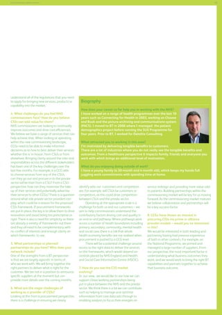 55

Commissioning support services

understand all of the regulations that you need
to apply for bringing new services, products or
capability into the market.
4. What challenges do you feel NHS
commissioners face? How do you believe
CSSs can add value for them?
NHS commissioners are looking to continually
improve outcomes and drive cost efficiencies.
We believe we have a range of services that can
help achieve that. When looking at operating
within the new commissioning landscape,
CCGs need to be able to make informed
decisions as to how to best deliver their services
whether this is ‘in-house’, from CSUs or from
elsewhere. Bringing clarity around the roles and
responsibilities across the different stakeholders
has been one of the key challenges over the
last few months. For example, is a CCG able
to choose services from any of the CSUs,
can they go out and procure in to the private
sector rather than from a CSU? From a CSU
perspective, how can they maximise the takeup of their services and potentially advertise
their services to other CCGs? There is a question
around what role private sector providers can
play, which could be a reason for the proposed
CSSs framework. If procurement frameworks
are put in place, the key is to allow them to drive
innovation and avoid being too prescriptive or
rigid. There is also a need for simplicity as there
are already a variety of frameworks out there
and they all need to be complementary, with
no conflict of interests and enough clarity on
which frameworks to use.
5. What partnerships or planned
partnerships do you have? Who does your
network include?
One of the strengths from a BT perspective
is that we are largely agnostic in terms of
who we work with. We will bring together the
right partners to deliver what is right for the
customer. We are not in a position to announce
specific suppliers at the moment but can
provide more details over the coming months.
6. What are the major challenges of
working as a provider of CSSs?
Looking at this from a procurement perspective,
there is a challenge in ensuring we clearly

Biography
How does your career so far help you in working with the NHS?
I have worked on a range of health programmes over the last 10
years such as Connecting for Health in 2003, working on Choose
and Book and the picture archiving and communications system
(PACS). I moved to BT in 2006 where I managed the patient
demographics project before running the SUS Programme for
four years. Prior to BT, I worked for Deloitte Consulting.
What attracted you to working in this area?
I’m motivated by delivering tangible benefits to customers.
There are a lot of industries where you do not really see the tangible benefits and
outcomes. From a healthcare perspective it impacts family, friends and everyone you
work with which brings an additional level of motivation.
What do you enjoying doing outside of work?
I have a young family (a 20-month and 4-month old), which keeps my hands full
juggling work commitments with spending time at home.
identify who our customers and competitors
are. For example, will CSUs be customers or
competitors, as this could drive competition
between CSUs and the private sector.
Operating at the appropriate scale is a
challenge for both us and our customers – we
aim to help commissioners understand the
contributory factors driving cost and quality in
an end-to-end pathway. Where pathways work
across a number of health boundaries including
primary, secondary, community, mental health
and social care, there is a risk that whole
health economy benefits are not realised when
procurement is pushed to a CCG level.
There will be a potential challenge around
access to the right data to deliver the services
on the frameworks, which would depend on
controls placed by NHS England and Health
and Social Care Information Centre (HSCIC).
7. How do you see the CSS market
evolving?
In our view, we would like to see how we can
support closer working partnerships being
put in place between the NHS and the private
sector. We think there is a lot we can contribute
such as helping to manage and optimise
information from core data sets through to
enabling analysts to focus their energies on

service redesign and providing more value-add
to patients. Building partnerships within the
commissioning market will be key for us moving
forward. As the commissioning market matures
we believe collaboration and partnerships will
be a key success factor.
8. CCGs have shown an interest in
procuring CSSs via prime or alliance
provider models – would you be interested
in this?
We would be interested in both leading and
partnering having had previous experience
of both in other contexts. For example, on
the National Programme, we primed and
managed a large number of suppliers. From
our perspective, the most important factor is
understanding what business outcomes they
want, and we would work to bring the right BT
capabilities and partners together to achieve
that business outcome.

 