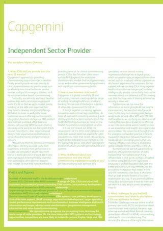 56

Capgemini
Independent Sector Provider
Vice president: Martin Charters
1. What CSSs will you provide over the
next 12 months?
Capgemini’s approach to providing
commissioning support services is twofold.
Firstly, we will provide services directly to
clinical commissioners in specific areas such
as whole system transformation, service
reviews and specific emerging themes, such
as outcomesvalue-based commissioning.
Secondly, our aim is to work and develop
partnerships with commissioning support
units (CSUs) so that we go to market jointly,
building on the skills and expertise that
they have to develop integrated offerings.
With that in mind, as well as the more
traditional service offerings such as system
integration, business intelligence (BI), product
development and back-office business
process outsourcing (BPO) services, there is
obviously some work we are doing with CSUs
around future form – their organisational
design, their organisational development,
service transformation and performance
delivery.
We will help them to develop commercial
offerings or identify ways we could work
together to enhance their performance in
a particular area which would help them
bid for a particular piece of work. We’re also
working towards helping them to diversify
their portfolio to allow them to expand
their market so that they’re not confined to

providing services for clinical commissioning
groups (CCGs) but for other client bases
such as NHS England, the social care
commissioning market that local government
run as well as other government departments
with significant commissioning needs.
2. How is your business structured?
Capgemini is a global consulting IT and
outsourcing business covering a whole range
of sectors including healthcare, retail and
banking. We are one of the largest suppliers
of services to government in the UK.
It brings together consulting, systems
integration and outsourcing capabilities. As
head of our health consulting practice, I work
closely with Andrew Jaminson who leads the
health technology business, to focus on the
market for commissioning support services.
It is our job to work out what the
requirements of the CCGs and CSUs are, and
make sure we can tailor our approaches and
capabilities to meet their needs. We will bring
together the skills and resources from across
the Capgemini group, and where appropriate,
work with SMEs to provide specialist skills and
systems.
3. What is different about your
organisation, and why should
commissioning organisations come to you?
On the consultancy side, we have very

Facts and figures
Number of dedicated staff in the healthcare team: undisclosed
Current CCG, CSU and other NHS customers: A range of CCGs, CSUs and other NHS
customers on a variety of projects including CRM systems, care pathway development
Percentage of income from NHS contracts: undisclosed
In percentage terms, approximate growth in 2013/14 healthcare revenue attributable
to the latest NHS structural reforms: undisclosed
Service coverage/types of service provided: CRM systems, care pathway development,
clinical decision support, IMT strategy, organisational development, target operating
model, performance improvement and transformation, business intelligence and health
information exchanges, whole system transformation, programme management,
information and value-based commissioning
Main competitors: We typically come up against the accounting firms, Mckinsey, PA
and a range of niche providers. On the more integrated, BPO, systems and technology
opportunities, competitors are more likely to include Accenture, Capita, Serco and IBM

specialised services around moving
organisational design into a digital space,
which includes bringing in expertise from other
sectors such as retail and utilities to provide an
all-channel experience for customers. On the
support side, we can help CSUs bring together
health information exchanges and business
intelligence to provide connectivity that can be
commercialised and delivered to CCGs, making
sure that the huge area of sharing information
securely is observed.
Furthermore, we can mine the
information so that it provides BI not only for
commissioning decisions but also for social
care. On the long-term strategy side, being a
world leader in back-office BPO with 120,000
staff worldwide, we can bring our experience of
models that have been known to be effective
in our cross continental work in health services
or use knowledge and insights into a particular
area to deliver the service back through CSUs.
For example, our Swedish practice is heavily
involved in integration between health and
social care and providing systems that can
manage effective care delivery, and that is
going to happen more and more in the UK.
Furthermore, we are not just presenting
back bits of CapGemini, but bits of SMEs
involved that have added value. A key
differentiator is that we do not feel compelled
to deliver sales directly from CapGemini
resources. If we feel that other SMEs are in a
better position to fulfil requirements, we will
provide the integration that makes it work
and the consultancy that faces it off, rather
than go back into the bowels of our own
organisation and say, ‘If you painted all these
things blue we could give it back to them and
tell them it is new,’ which some competitors
may do.
4. What challenges do you feel NHS
commissioners face? How do you believe
CSSs can add value for them?
I think key challenges now are similar to what
primary care trusts (PCTs) and practice-based
commissioners were saying a few years ago
when we worked with Mark Britnell, currently
global head of health at KPMG, on something
called world class commissioning. This
includes the absence of the right information

 