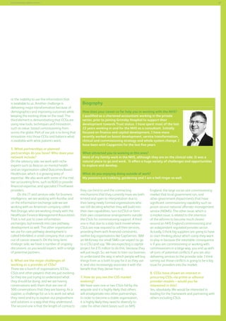 57

Commissioning support services

or the inability to use the information that
is available to us. Another challenge is
delivering major transformation because of
demographics and improving outcomes while
keeping the existing show on the road. The
third element is demonstrating that CCGs are
using new tools, techniques and innovation,
such as value- based commissioning from
across the globe. Part of our job is to bring that
innovation into those CCGs and balance what
is available with what patients want.
5. What partnerships or planned
partnerships do you have? Who does your
network include?
On the advisory side, we work with niche
experts such as Beacon on mental health
and an organisation called Outcomes Based
Healthcare, which is a growing area of
expertise. We also work with some of the midtier accounting firms, such as BDO to provide
financial expertise, and specialist IT/software
providers.
On the IT and services side, for business
intelligence, we are working with Ascribe, and
on the information exchange side we are
working with an American company called
Net.Orange, who are working closely with the
Healthcare Finance Management Association.
That is not just to cover information
exchanges, but extends into care pathway
development as well. The other organisation
we use for care pathway development is
called InferMed, a small company that came
out of cancer research. On the long-term
strategic side, we have a number of ongoing
discussions, as you would expect, with a range
of potential partners.
6. What are the major challenges of
working as a provider of CSSs?
There are a bunch of organisations (CCGs,
CSUs and other players) that are just evolving.
So they are just trying to understand what
they should be doing, and we are having
conversations with them that are one of
500 conversations that they are having. As a
supplier, a challenge for us is to work out what
they need and try to explain our propositions
and solutions in a way that they understand.
The second one is that the length of contracts

Biography
How does your career so far help you in working with the NHS?
I qualified as a chartered accountant working in the private
sector, prior to joining Grimsby Hospital to support their
development towards Trust status. I have spent most of the last
22 years working in and for the NHS as a consultant. Initially
focused on finance and capital development, I have more
recently worked on board development, service transformation,
clinical and commissioning strategy and whole system change. I
have been with Capgemini for the last five years
What attracted you to working in this area?
Most of my family work in the NHS, although they are on the clinical side. It was a
natural place to go and work. It offers a huge variety of challenges and opportunities
to explore and develop.
What do you enjoying doing outside of work?
My passions are trekking, gardening and I am a bell ringer as well.
they can bind to and the contracting
mechanisms that they currently have are both
limited and open to interpretation due to
their being newly formed organisations who
are still deciding whether they will build into
their own capabilities, turn to CSUs or form
their own cooperative arrangements outside
the CSUs for commissioning support. A third
one is that due to a step-back model where
CSUs are now required to sell their services,
providing them with financial constraints,
neither big organisations like CapGemini, IBM
an McKinsey nor small SMEs can expect to go
to a CSU and say, ‘We are expecting a capital
project for £15 million to do this,’ because they
will just laugh. So, we have to train our business
to understand the way in which people will buy
things from us is both to pay for it as they use
it, and also increasingly associate it with the
benefit that they derive from it.
7. How do you see the CSS market
evolving?
We have seen one or two CSUs fall by the
wayside and it is highly likely that others
will amalgamate into other partnerships.
In order to become a stable organisation,
it is highly likely they need to diversify to
cater for other client bases such as NHS

England, the large social care commissioning
market that local government run, and
other government departments that have
significant commissioning capability such as
prison service national offender management
service (NOMS). The other issue, which is
a market issue, is related to the intention
of the reforms to become much clearer
around an NHS England commissioning and
an independent regulated provider sector.
Actually, I think big suppliers are going to have
to start thinking about which camp they want
to play in because the inevitable consequence
is if you are commissioning or working with
commissioners in a large way, you end up with
all sorts of potential conflicts if you are also
delivering services to the provider side. I think
sorting out those conflicts is going to be a big
issue for providers into the market.
8. CCGs have shown an interest in
procuring CSSs via prime or alliance
provider models – would you be
interested in this?
Yes, absolutely. We would be interested in
leading for the framework and partnering with
others including CSUs.

 