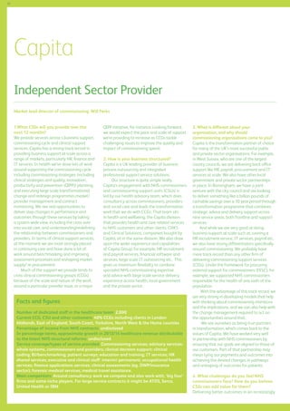 58

Capita
Independent Sector Provider
Market lead director of commissioning: Will Perks
1.What CSSs will you provide over the
next 12 months?
We provide services across s business support,
commissioning cycle and clinical support
services. Capita has a strong track record in
providing business support at scale across a
range of markets, particularly HR, finance and
IT services. In health we’ve done lots of work
around supporting the commissioning cycle
including commissioning strategies (including
clinical strategies and quality, innovation,
productivity and prevention (QIPP)) planning
and executing large scale transformational
change and redesign programmes,market/
provider management and contract
monitoring. We see real opportunities to
deliver step changes in performance and
outcomes through these services by taking
a system wide view, including the cross over
into social care, and understanding/redefining
the relationship between commissioners and
providers. In terms of clinical support services,
at the moment we are most strongly placed
in continuing care and have done a lot of
work around benchmarking and improving
assessment processes and reshaping market
supply/ re-procurement.
	 Much of the support we provide tends to
cross clinical commissioning groups (CCGs)
because of the scale and nature of the work,
around a particular provider issue, or a major

QIPP initiative, for instance. Looking forward,
we would expect the pace and scale of support
we’re providing to increase as CCGs tackle
challenging issues to improve the quality and
impact of commissioning spend.
2. How is your business structured?
Capita is a UK leading provider of business
process outsourcing and integrated
professional support service solutions.
Our structure is quite simple really.
Capita’s engagement with NHS commissioners
and commissioning support units (CSUs) is
led by our health advisory team, which does
consultancy across commissioners, providers
and social care and leads the transformation
work that we do with CCGs. That team sits
in health and wellbeing, the Capita division
that provides health and care related services
to NHS customers and other clients. CHKS
and Clinical Solutions, companies bought by
Capita, sit in the same division. We also draw
upon the wider experience and capabilities
of Capita Group; for example, HR recruitment
and payroll services, financial software and
services, large scale IT outsourcing etc. This
gives us maximum flexibility to combine
specialist NHS commissioning expertise
and advice with large scale service delivery
experience across health, local government
and the private sector.

Facts and figures
Number of dedicated staff in the healthcare team: 2,000
Current CCG, CSU and other customers: 40% CCGs including clients in London
Midlands, East of England, South Coast, Yorkshire, North West  the Home counties
Percentage of income from NHS contracts: undisclosed
In percentage terms, approximate growth in 2013/14 healthcare revenue attributable
to the latest NHS structural reforms: undisclosed
Service coverage/types of service provided: Commissioning services; advisory services:
whole systems, commissioners and providers; clinical decision support; clinical
coding; BI/benchmarking; patient surveys; education and training; IT services; HR
shared services; executive and clinical staff: interim/ permanent; occupational health
services; finance applications services; clinical assessments (eg. DWP/insurance
sector); forensic medical services; medical travel assistance.
Main competitors: Around consultancy work we compete and also work with, ‘big four’
firms and some niche players. For large service contracts it might be ATOS, Serco,
United Health or IBM

3. What is different about your
organisation, and why should
commissioning organisations come to you?
Capita is the transformation partner of choice
for many of the UK’s most successful public
and private sector organisations. For example,
in West Sussex, who are one of the largest
county councils, we are delivering back office
support like HR, payroll, procurement and IT
services at scale. We also have other local
government and private sector partnerships
in place. In Birmingham, we have a joint
venture with the city council and are looking
to deliver something like a billion pounds of
cashable savings over a 10 year period through
a transformation programme that combines
strategic advice and delivery support across
nine service areas, both frontline and support
services.
	 And while we are very good at doing
business support at scale such as running a
HR recruitment service, IT services, payroll etc,
we also have strong differentiators specifically
around commissioning. We probably have
more track record than any other firm of
delivering commissioning support services
(CSSs). Under the framework for procuring
external support for commissioners (FESC), for
example, we supported NHS commissioners
responsible for the health of one sixth of the
population.
	
With the advantage of this track record, we
are very strong in developing models that help
with thinking about commissioning intentions
and the implications, and we can also help with
the change management required to act on
the opportunities around that.
We see ourselves as being true partners
in transformation, which comes back to the
values of Capita. We have worked very well
in partnership with NHS commissioners by
ensuring that our goals are aligned to those of
our customers. Part of that partnership may
mean tying our payments and outcomes into
achieving the desired changes in pathways
and reshaping of outcomes for patients.
4. What challenges do you feel NHS
commissioners face? How do you believe
CSSs can add value for them?
Delivering better outcomes in an increasingly

 