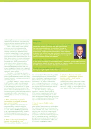 59

Commissioning support services

challenging financial environment, controlling
demand for acute services and challenging
providers without destabilising the system are
challenges most commissioners are facing.
There is the on-going quality agenda,
which is to do with thinking about the
outcomes that really matter for patients
and how providers can be better aligned
across the care pathway to make sure those
outcomes are delivered in spite of financial
pressures, because at the moment there are a
lot of disincentives in the system that prevent
providers working together in a meaningful
way. While part of it is about joining up
services better, some of the work we’ve
been doing around Right Care and shared
decision making, which is about how you
ensure that patients have a meaningful and
informed choice at appropriate points in their
treatment, is also relevant.
Then there is the challenge of system
sustainability, which centres around issues of
finance, governance risks, clinical risks, safety
issues, which many trusts are now ringing the
alarm bells around.
For the last few years, the NHS approach
to QIPP has been largely around chipping
away at services such as reducing length
of stay or follow-up attendances, but there
are limits to what this can achieve, and we
believe delivering change that is much more
transformational in nature and wide-reaching
across providers will be required, which is
where we feel our services are particularly
relevant.
5. What partnerships or planned
partnerships do you have? Who does
your network include?
We want to partner with people who are
passionate about making a difference
and have complementary capabilities to
our own. This includes NHS organisations,
other independent sector players and with
third sector organisations as well, so our
discussions at the moment are fairly broadreaching.
6. What are the major challenges of
working as a provider of CSSs?
There is something about the maturity of

Biography
How does your career so far help you in working with the NHS?
I have been working exclusively with NHS clients for the
last eight years including as the provider of a range of
commissioning support including invoice validation, risk
stratification, health coaching, and evidence based pathway
re-design. Prior to this I had been involved in running a number
of organisations. I guess collectively this gives me a range of
perspectives from which to help the NHS.
What attracted you to working in this area?
It may sound hackneyed but genuinely to make a difference. Through the provision of
commissioning support services so much can be improved and the precious resources
the NHS has can be maximised. It is also work that I love.
What do you enjoying doing outside of work?
Having a young family fills most of the spare time I have.
the market which I think is a challenge. CCGs
sometimes need help to understand what
good looks like and how they should expect
CSSs to develop going forward. Given the
amount on CCGs’ plates at the moment,
there is a danger that everyone is focused on
transactional support, with less time spent on
the strategic and transformational services
that will deliver greatest impact.
The other challenge is driving the
benefits of scale and working together
while keeping an appropriate level of local
responsiveness and flexibility. We see the
same tension playing out in other sectors and
there is a real opportunity to learn from how,
say local authorities, have tackled this.
7. How do you see the CSS market
evolving?
I can certainly see it coalescing into between
five and ten strategic partnerships over the
next 24 months or so, which will have enough
reach to cover most of the country and be
sufficiently competitive and sustainable. I
suspect that would be expedited by a process
like the framework, because that begins to
prompt certain strategic alliances which then
become much more formalised on the back
of contracts and work that is won.

8. CCGs have shown an interest in
procuring CSSs via prime or alliance
provider models – would you be
interested in this?
At the moment we are pretty open minded.
We could lead, likewise partnering is in our
DNA and we’re open to working closely with
NHS CSUs. The key for us is how we can add
most value for CCGs, locally and at scale.

 