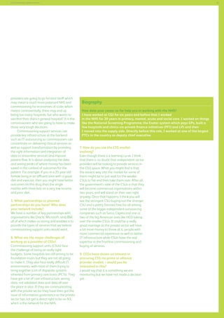 61

Commissioning support services

providers are going to go for best tariff which
may mean a much more polarised NHS and
commissioning for economies of scale, which
means controversially, there may end up
being too many hospitals, but who wants to
sacrifice their district general hospital? It is the
commissioners who are going to have to make
those very tough decisions.
Commissioning support services can
provide key infrastructure at the backend
such as IT outsourcing so commissioners can
concentrate on delivering clinical services as
well as support transformation by providing
the right information and integration of
data to streamline services and improve
patient flow. It is about analysing the data
and seeing peaks of where money has been
saved in the context of outcomes for the
patient. For example, if you re a 25-year-old
female living in an affluent area with a good
diet and exercise, then you might have better
outcomes on this drug than the single
mother with three kids on a very low income
and poor diet.
5. What partnerships or planned
partnerships do you have? Who does
your network include?
We have a number of key partnerships with
organisations like Oracle, Microsoft, and IBM,
all of which makes us strong and enables is to
provide the types of services that we believe
commissioning support units would want.
6. What are the major challenges of
working as a provider of CSSs?
Commissioning support units (CSUs) face
the challenge of being on really tight
budgets. Some hospitals are still aiming to be
foundation trusts but they are not all going
to make it. They also face really difficult IT
environments, with most of them trying to
bring together a lot of disparate systems
inherited from primary care trusts (PCTs). They
have got a lot of core infrastructure, wrong
data, not validated data and data all over
the place in silos. If they are communicating
with the private sector they have then got the
issue of information governance as the private
sector has not got a direct right to be on N3,
which is the network for the NHS.

Biography
How does your career so far help you in working with the NHS?
I have worked at CGI for six years and before that I worked
in the NHS for 20 years in primary, mental, acute and social care. I worked on things
like the National Screening Programme; the Exeter system which pays GPs, built a
few hospitals and clinics via private finance initiatives (PFI) and Lift and then
I moved into the supply side. Directly before this role, I worked at one of the largest
PTCs in the country as deputy chief executive.
7. How do you see the CSS market
evolving?
Even though there is a learning curve, I think
that there is no doubt that independent sector
providers will be looking to provide services in
the CSU space. What you might find is that
the easiest way into the market for some of
them might be to just wait for the weaker
CSUs to fail and then take them over. After all,
the government’s view of the CSUs is that they
will become commercial organisations within
two years, and will stand on their own right
anyway. Once that happens, I think you will
see the strongest CSU buying out the stronger
CSU and a pretty frenzied free-for-all among
some of the bigger independent outsourcing
companies such as Serco, Capita and one or
two of the big American ones like HCO taking
over the smaller CSUs. It could be a really
good marriage as the private sector will have
a bit more money to throw at it, people with
more commercial experience as well as better
IT infrastructure while CSUs have the real
expertise in the frontline commissioning and
buying of services.
8. CCGs have shown an interest in
procuring CSS via prime or alliance
provider models – would you be
interested in this?
I would say that it is something we are
monitoring but we have not made a decision
yet.

 