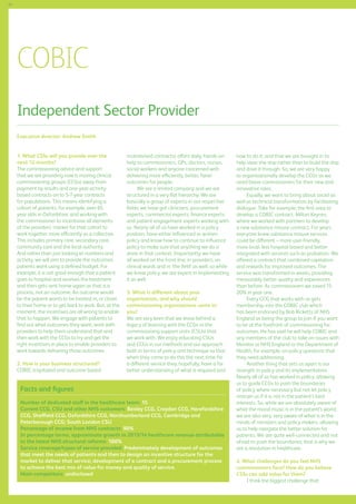 62

COBIC
Independent Sector Provider
Executive director: Andrew Smith
1. What CSSs will you provide over the
next 12 months?
The commissioning advice and support
that we are providing now is moving clinical
commissioning groups (CCGs) away from
payment by results and one-year-activitybased contracts on to 5-7-year contracts
for populations. This means identifying a
cohort of patients, for example, over-65
year olds in Oxfordshire, and working with
the commissioner to incentivise all elements
of the providers’ market for that cohort to
work together more efficiently as a collective.
This includes primary care, secondary care,
community care and the local authority.
And rather than just looking at numbers and
activity, we will aim to provide the outcomes
patients want using a defined budget. For
example, it is not good enough that a patient
goes to hospital and receives the treatment
and then gets sent home again as that is a
process, not an outcome. An outcome would
be the patient wants to be treated in, or closer
to their home or to get back to work. But, at the
moment, the incentives are all wrong to enable
that to happen. We engage with patients to
find out what outcomes they want, work with
providers to help them understand that and
then work with the CCGs to try and get the
right incentives in place to enable providers to
work towards delivering those outcomes.
2. How is your business structured?
COBIC (capitated and outcome-based

incentivised contracts) offers daily, hands-on
help to commissioners, GPs, doctors, nurses,
social workers and anyone concerned with
delivering more efficiently, better, fairer
outcomes for people.
We are a limited company and we are
structured in a very flat hierarchy. We are
basically a group of experts in our respective
fields; we have got clinicians, procurement
experts, commercial experts, finance experts
and patient engagement experts working with
us. Nearly all of us have worked in a policy
position, have either influenced or written
policy and know how to continue to influence
policy to make sure that anything we do is
done in that context. Importantly, we have
all worked on the front line, in providers, on
clinical wards and in ‘the field’ as well, so while
we know policy, we are expert in implementing
it as well.
3. What is different about your
organisation, and why should
commissioning organisations come to
you?
We are very keen that we leave behind a
legacy of learning with the CCGs or the
commissioning support units (CSUs) that
we work with. We enjoy educating CSUs
and CCGs in our methods and our approach
both in terms of policy and technique so that
when they come to do this the next time for
a different service they, hopefully, have a far
better understanding of what is required and

Facts and figures
Number of dedicated staff in the healthcare team: 15
Current CCG, CSU and other NHS customers: Bexley CCG, Croydon CCG, Herefordshire
CCG, Sheffield CCG, Oxfordshire CCG, Northumberland CCG, Cambridge and
Peterborough CCG; South London CSU
Percentage of income from NHS contracts: 90%
In percentage terms, approximate growth in 2013/14 healthcare revenue attributable
to the latest NHS structural reforms: 100%
Service coverage/types of service provided: Predominately development of outcomes
that meet the needs of patients and then to design an incentive structure for the
market to deliver that service; development of a contract and a procurement process
to achieve the best mix of value for money and quality of service.
Main competitors: undisclosed

how to do it, and that we are brought in to
help steer the ship rather than to build the ship
and drive it through. So, we are very happy
to organisationally develop the CCGs as we
need brave commissioners for their new and
innovative roles.
Equally, we want to bring about social as
well as technical transformation by facilitating
dialogue. Take for example, the first area to
develop a COBIC contract, Milton Keynes,
where we worked with partners to develop
a new substance misuse contract. For years
everyone knew substance misuse services
could be different – more user-friendly,
more local, less hospital-based and better
integrated with services such as probation. We
offered a contract that combined capitation
and rewards for improved outcomes. The
service was transformed in weeks, providing
measurably better quality and experiences
than before. As commissioners we saved 1520% in year one.
Every CCG that works with us gets
membership into the COBIC club which
has been endorsed by Bob Ricketts of NHS
England as being the group to join if you want
to be at the forefront of commissioning for
outcomes. He has said he will help COBIC and
any members of the club to take on issues with
Monitor or NHS England or the Department of
Health, for example, on policy questions that
they need addressing.
Another thing that sets us apart is our
strength in policy and its implementation.
Nearly all of us has worked in policy, allowing
us to guide CCGs to push the boundaries
of policy where necessary but not let policy
restrain us if it is not in the patient’s best
interests. So, while we are absolutely aware of
what the mood music is in the patient’s world,
we are also very, very aware of what is in the
minds of ministers and policy makers, allowing
us to help navigate the better solution for
patients. We are quite well-connected and not
afraid to push the boundaries; that is why we
are a revolution in healthcare.
4. What challenges do you feel NHS
commissioners face? How do you believe
CSSs can add value for them?
I think the biggest challenge that

 