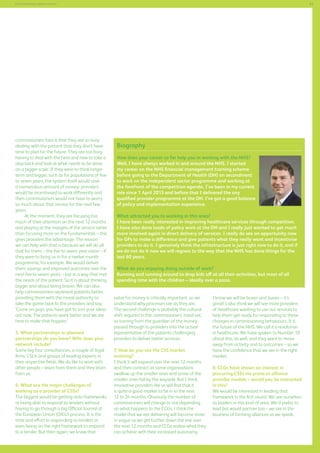 63

Commissioning support services

commissioners face is that they are so busy
dealing with the present that they don’t have
time to plan for the future. They are too busy
having to deal with the here and now to take a
step back and look at what needs to be done
on a bigger scale. If they were to think longer
term and bigger, such as for populations of five
to seven years, the system itself would save
a tremendous amount of money; providers
would be incentivised to work differently and
then commissioners would not have to worry
so much about that service for the next few
years.
At the moment, they are focusing too
much of their attention on the next 12 months
and playing at the margins of the service rather
than focusing more on the fundamentals – this
gives providers the advantage. The reason
we can help with that is because we will do all
that for them – the five to seven year vision – if
they were to bring us in for a twelve-month
programme, for example. We would deliver
them savings and improved outcomes over the
next five to seven years – but in a way that met
the needs of the patient. So it is about thinking
bigger and about being braver. We can also
help commissioners represent patients better,
providing them with the moral authority to
take the game back to the providers and say,
‘Come on guys, you have got to sort your ideas
out now. The patients want better and we are
here to make that happen.’
5. What partnerships or planned
partnerships do you have? Who does your
network include?
Some big four consultancies, a couple of legal
firms, CSUs and groups of leading experts in
their respective fields. We do like to work with
other people – learn from them and they learn
from us.
6. What are the major challenges of
working as a provider of CSSs?
The biggest would be getting onto frameworks
or being able to respond to tenders without
having to go through a big Official Journal of
the European Union (OJEU) process. It is the
time and effort in responding to tenders or
even being on the right framework to respond
to a tender. But then again, we know that

Biography
How does your career so far help you in working with the NHS?
Well, I have always worked in and around the NHS. I started
my career on the NHS financial management training scheme
before going to the Department of Health (DH) on secondment
to work on the independent sector programme and working at
the forefront of the competition agenda. I’ve been in my current
role since 1 April 2013 and before that I delivered the any
qualified provider programme at the DH. I’ve got a good balance
of policy and implementation experience.
What attracted you to working in this area?
I have been really interested in improving healthcare services through competition.
I have also done loads of policy work at the DH and I really just wanted to get much
more involved again in direct delivery of services. I really do see an opportunity now
for GPs to make a difference and give patients what they really want and incentivise
providers to do it. I genuinely think the infrastructure is just right now to do it, and if
we do not do it now we will regress to the way that the NHS has done things for the
last 60 years.
What do you enjoying doing outside of work?
Running and running around to drop kids off at all their activities, but most of all
spending time with the children – ideally over a pizza.
value for money is critically important, so we
understand why processes are as they are.
The second challenge is probably the cultural
shift required in the commissioners’ mind-set,
so turning from the guardian of the money
passed through to providers into the actual
representative of the patients challenging
providers to deliver better services.
7. How do you see the CSS market
evolving?
I think it will expand over the next 12 months
and then contract as some organisations
swallow up the smaller ones and some of the
smaller ones fall by the wayside. But I think
innovative providers like us will find that it
is quite a good market to be in in the next
12 to 24 months. Obviously the number of
commissioners will change or not depending
on what happens to the CCGs, I think the
model that we are delivering will become more
in vogue as we get further down the line over
the next 12 months and CCGs realise what they
can achieve with their increased autonomy.

I know we will be busier and busier – it’s
great! I also think we will see more providers
of healthcare wanting to use our services to
help them get ready for responding to these
changes in commissioning behaviours. It is
the future of the NHS. We call it a revolution
in healthcare. We have spoken to Number 10
about this, as well, and they want to move
away from activity and to outcomes – so we
have the confidence that we are in the right
market.
8. CCGs have shown an interest in
procuring CSSs via prime or alliance
provider models – would you be interested
in this?
We would be interested in leading that
framework in the first round. We see ourselves
as leaders in this kind of area. We’d prefer to
lead but would partner too – we are in the
business of forming alliances as we speak.

 