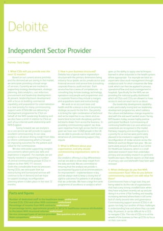 64

Deloitte
Independent Sector Provider
Partner: Sara Siegel
1. What CSSs will you provide over the
next 12 months?
Based on our current service portfolio
and the demand we are seeing in the market,
we anticipate providing a broad range
of services. Currently we are involved in
supporting strategy development, strategic
planning, data analytics, cost reduction,
procurement and leadership development.
At present, leadership/team development
with a focus on building commercial
capability and preparation for externalisation
is a clear priority for many commissioning
support units (CSUs).We are delivering a
development programme for CSUs on
behalf of the NHS Leadership Academy and
we also have a remit in relation to CSUs as
part of our internal audit relationship with
NHS England.
Going forward, we see analytics
as a core service we will provide to support
excellent commissioning. In our view,
analytics is all about driving insight from data
to inform commissioning which is focused
on improving outcomes for the patient and
value for the commissioner.
We also anticipate supporting complex
procurements where particular skills and
experience is required. For example, we are
heavily involved in supporting a number
of clinical commissioning groups (CCGs) in
relation to their NHS 111 services.
Given the considerable financial pressures
facing CCGs, we anticipate that our
restructuring and turnaround services will
continue to be in demand and we hope
to support strategic reconfiguration
planning where it takes place in the next 12
months.

2. How is your business structured?
Deloitte has a typical matrix organisation
structure with the primary dimensions being
industry focus (public sector, private sector and
financial services) and service lines (consulting,
corporate finance, audit and tax). Each
service line has a series of competencies -- in
consulting they include strategy, technology,
operations and people and programmes and
in corporate finance they include a mergers
and acquisitions team and restructuring). 	
We work on an account basis and
health and life sciences is one of our priority
strategic accounts for the firm. Our priority
is to bring the right combination of technical
and sector expertise to our clients and our
teams tend to be multi-disciplinary partner
led teams drawn from across the business. In
providing commissioning support, we draw
upon expertise from right across the firm and
given we have over 12,000 people in the UK,
we are able to provide our clients with every
dimension of commissioning support they
require.
3. What is different about your
organisation, and why should
commissioning organisations come to
you?
Our analytics offering is a big differentiator
and we are able to drive deep insight from
the data we hold. We are committed to
ensuring that the analysis we provide is
accompanied by practical recommendations
for improvement – implementation is key
and we always seek to keep a strong line of
sight to outcomes for patients in all analysis
that we undertake. We have a large firm wide
programme of excellence in analytics which

Facts and figures
Number of dedicated staff in the healthcare team: undisclosed
Current CCG, CSU and other NHS customers: undisclosed
Percentage of income from NHS contracts: undisclosed
In percentage terms, approximate growth in 2013/14 healthcare revenue attributable
to the latest NHS structural reforms: undisclosed
Service coverage/types of service provided: See question one of profile
Main competitors: undisclosed

gives us the ability to apply new techniques
learned in other industries to the health system
where appropriate. For example we have an
expert who does stock management through
analytical tools for retail companies like New
Look, which can then be applied to process,
operational flow and stock management in
hospitals. Specifically for the NHS, we are
providing the national quality dashboard,
which all CSUs and CCGs are allowed to have
access to and can reach out to us about.
Our leadership development capability
is also particularly strong and our leadership
development programmes, which address
the culture and behaviour change required to
deal with the real world ‘wicked issues’ facing
NHS leaders today, receive highly positive
participant feedback. Commissioning of
continuing healthcare is an area where our
credentials are recognised in the market.
Pathway mapping and reconfiguration is
a priority for us and we were particularly
pleased to be involved in supporting the
reconfiguration of stroke services across the
Midlands and East Region last year. We are
particularly proud of the work of our Centre
for Healthcare Solutions, which is a small
dedicated research team that undertakes
primary and secondary research on pertinent
healthcare topics. Recent reports on that state
of primary care and telehealth have been well
received.
4. What challenges do you feel NHS
commissioners face? How do you believe
commissioning support can add value for
them?
Commissioners have a huge task; they are
being asked to do the role of organisations
that had a very strong, installed base, when
they have only been recently set up and are
doing it in a time of flat funding and steadily
increasing demand where there is still some
lack of clarity around roles and governance.
Commissioning support services (CSSs) in all
guises can help, but another of their challenges
is understanding how and where they can seek
help. At present, it can be difficult for a CCG
to navigate CSSs. The role of CSSs is to oil the
wheels of the business to free up CCGs to focus
on their core remit.

 
