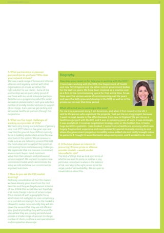 65

Commissioning support services

5. What partnerships or planned
partnerships do you have? Who does
your network include?
We have a wide range of formal and informal
alliances and regularly partner with other
organisations to ensure we deliver the
right solution for our clients. Some of the
partnerships we are particularly proud of
are those with our social enterprise partners.
Deloitte runs a programme called the social
innovation pioneers which each year selects a
number of socially minded ventures to support
at no charge. Each year we get exciting and
innovative healthcare partners through this
programme.
6. What are the major challenges of
working as a provider of CSSs?
We had a very strong and solid base of primary
care trust (PCT) clients a few years ago and
now that the grounds have shifted, a priority
for us is building relationships across the new
structures in the system. We are anxious to
make sure we are delivering services that add
the most value and to support the system in
anticipating future commissioning challenges.
We appreciate that in a resource constrained
environment, buyers need maximum
value from their advisors and professional
services support. We are keen to explore new
commercial models which demonstrate the
value we add and show our commitment to
improved outcomes.
7. How do you see the CSS market
evolving?
Definitely consolidation of the CSU market;
we have already gone down from the midtwenties and they are hugely variant in terms
of size. I think that we will also see, hopefully,
a lot more change in terms of service scope;
CSUs started off with a geographic focus
which does not really play to core competency
or actual skill and strength. So as the market is
allowed to evolve more naturally they will slim
down the services that they are not efficient
in or good at providing; they will focus on the
ones where they are proving successful and
provide a smaller range of services to a larger
number of clients, so there is real specialisation
and comparative advantage.

Biography
How does your career so far help you in working with the NHS?
I have been working with the NHS, the Department of Health
and now NHS England and the other central government bodies
for the last ten years. We have been involved as a practice and
as a firm in the commissioning space for that entire time. So we
have seen the various waves of commissioning over the years
and seen the skills grow and develop in the NHS as well as in the
private sector over that time period.
What attracted you to working in this area?
For me it is a personal story. I am American, and when I first moved to the UK, I
said to the person who organised the projects, ‘Just put me on a big project because
I want to meet people in the office because I am new to England.’ He put me on a
healthcare project with the DH, and it was an amazing piece of work; it was strategic,
it was analytical, it involved negotiation strategy and, on the bottom line, it had a
huge benefit to patients. I was hooked. I came from a healthcare economy which was
hugely fragmented, expensive and manipulated by special interests, moving to one
where the government played an incredibly value-added role and really brought value
to patients. I thought it was a fantastic setup and system, and I wanted to do more.
8. CCGs have shown an interest in
procuring CSSs via prime or alliance
provider models – would you be
interested in this?
The kind of things that we look at in terms of
whether we want to prime or partner in any
particular consortium is where is the balance
of risk, and who is the right person to be the
single point of accountability. We are open to
conversations about this.

 