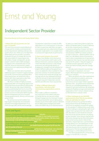 66

Ernst and Young
Independent Sector Provider
Executive director at Ernst and Young: Derek Felton
1.	What CSSs will you provide over the
next 12 months?
The core of our services is around delivery of
change and this includes commissioner-led
service improvement, pathway redesign and
system reform. Our clients use us to help them
deliver better services at lower cost and to
accelerate the pace of change. We not only
take responsibility for large programmes
of complex change management, we also
support customers with smaller packages
of support in the component areas of cost
reduction, financial improvement, quality
improvement and organisational design and
development.
Where our customers ask us to provide
additional support in business support services
such as HR, communications and back-office
financial processes, we would then look to
partner with other organisations who have
specialist capabilities in those areas.
We have a number of highly successful
relationships with commissioning support units
(CSUs) that demonstrate different partnership
models. We provide high impact leadership
coaching and development at one end of the
spectrum and at the other we have provided
services as part of a CSU team delivering new
referral management and out-of-hospital
change programmes for clinical commissioning
groups (CCGs).
Our services are aimed to deliver fast,
high impact changes that are sustainable
and which encourage improvement of our
clients through skills transfer and knowledge

improvement, rather than to make the NHS
dependent on us in the long-term. In this vein,
as clients acquire new skills, they can expect
us to provide even more advanced techniques
and wider insight which in turn enables them
to achieve even higher levels of performance.
2. How is your business structured?
We have a very flexible matrix structure at
the core of our business, which gives us the
ability to treat each customer uniquely. That
means that when we launch a new change
programme, we will typically identify an
engagement manager that will integrate the
range of different skills and disciplines from
across our global firm that is suitable for that
particular customer. As we then work with
that customer, their needs will change; that
manager will use their delegated authority
to flex the amount of input, skill and depth
of support required to keep that customer
satisfied and offer even more improvement.
3. What is different about your
organisation, and why should
commissioning organisations come to
you?
What makes us different and what is
very important in the market is the pace
of change that we can execute change.
Change management is at the heart of great
commissioning whether we are talking about
rebalancing an entire health system or whether
we are talking about changing the health
status and health risks of an individual person.

Facts and figures
Number of dedicated staff in the healthcare team: 120 (UK)
Current CCG, CSU and other NHS customers: We work in most health economies
across the NHS with CCGs, providers, regulators and policy makers. We have been
instrumental in the developmental journey of all CSUs
Percentage of income from NHS contracts: 98%
In percentage terms, approximate growth in 2013/14 healthcare revenue attributable
to the latest NHS structural reforms: our health business has grown by 6% over the
last 12 months in the UK
Service coverage/types of service provided: performance improvement, cost reduction,
change management, financial turnaround, system reform, pathway redesign
Main competitors: undisclosed

As well as our clients being able to expect the
delivery of benefits within a certain timeframe,
we are also characterised by reliability,
consistency and quality of output. So if we’re
talking about quality innovation productivity
and prevention (QIPP) for instance, we keep
our eyes on the prize – delivering better care at
lower cost. We believe clinical commissioners
need to drive a sustainable set of improvement
programmes that improve care and take excess
cost out of the system – they don’t expect us
to follow formulaic approaches which ‘ticks
boxes’ but fails to actually make the changes
required.
We take pride in long-term partnerships
that are based on reputation, trust and
respect. We know what we are good at and we
play to our strengths.
When we partner with other organisations
to form comprehensive solutions, we ensure
that we this is a way that enables our
customers to access subject matter expertise
wherever it lies – we would not be a bottleneck
that acts as a controlling gatekeeper to our
network of specialist businesses. We would also
provide the flexibility to shape and evolve that
supply web so that it remains relevant and up
to date with those customer needs.
4. What challenges do you feel NHS
commissioners face? How do you believe
CSSs can add value for them?
I would summarise it to say that the NHS is
facing massive financial challenges at the
same time as needing to increase the quality
of care provided. To address these issues, CCGs
face the challenge of designing the right mix of
support that is going to be most suited to the
task. Our advice to CCGs would be to ensure
that they ensure all their partners are playing
to their strengths. Some services may be more
effectively employed by the CCGs themselves,
some carried out by a local or distant CSU
and others require high-value commitment to
change delivery on a risk-reward basis. In the
case of the latter, organisations like ours can
add value because we are prepared to put our
track record on the line and actually deliver
that change in a predictable period of time.
The new arrangements for commissioning
support in the NHS will, in our view,

 