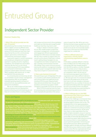 68

Entrusted Group
Independent Sector Provider
Chairman: Stephen Day 	
1. What CSSs will you provide over the
next 12 months?
Entrusted Group has a number of vehicles via
which it delivers services to different areas
of the healthcare system. Through our joint
venture GTD Entrusted, we have three main
areas that we focus on for commissioning
support: governance, contracting and
commissioning, and business support.
Governance support is around maintaining
and providing an integrated and receptive
approach to quality assurance, regulatory
compliance, risk management and incident
reporting. We also focus on the clinical
commissioning group (CCG) responsibilities
around freedom of information, data
protection, patient advice and liaison services
(PALS), symptom alert systems etc. to make
sure that the CCGs are protected.
In contracting and commissioning, we will
act as facilitator around contract management
and negotiations. We can put together
individual spending requests and work on
procurements for any qualified provider and
assessments facilitation.
We can do market analysis and give them
a service improvement and development
around contracting and commissioning; we can
help sort out where there is a wrong pathway

with analysis and procuring to those pathways,
and make sure they have got enough funded
healthcare that they may need as well.
Finally, in relation to business support
we can offer market analysis, programme
and project management, communications
and engagement, HR and organisational
development (OD), finance and data analysis.
We also have a number of support areas; we
can pick up the volume if they have a volume
issue in getting things managed, do crisis
management and media management, help
with corporate communications and their
OD strategy. There’s quite a lot we do around
training and workforce management including
particular project management skills that they
may need or require on a short-term basis.
2. How is your business structured?
Entrusted Group is part of Argendium PLC and
is a consultancy with several subsidiaries and
joint ventures within the healthcare sector,
including GTD Entrusted, Shaping Health
International and aVida Care, through which
we deliver commissioning support, health
consultancy and health and social care services.
Within GTD Entrusted we have the head
of contracting and commissioning and then a
team of people who specialise in the various

Facts and figures
Number of dedicated staff in the healthcare team: 10 dedicated staff, with more than
35 specialist associates with a healthcare background
Current CCG, CSU and other NHS customers: Warrington CCG, North Durham CCG,
St. Helen’s and Wigan CCG, Calderdale CCG, Cumbria CCG; Tameside and Glossop
CCG, Oldham CCG, NHS Central Manchester CCG, NHS North Manchester CCG, NHS
South Manchester CCG, NHS South Sefton CCG, NHS Southport and Formby CCG;
Cheshire and Merseyside CSU, Greater Manchester CSU; NHS Gloucestershire, West
Hertfordshire Hospitals NHS Trust, NHS East of England Ambulance Service
Percentage of income from NHS contracts: 75%
In percentage terms, approximate growth in 2013/14 healthcare revenue attributable
to the latest NHS structural reforms: About 20%
Service coverage/types of service provided: Commissioning support services:
governance, contracting and commissioning, business support; healthcare-related
consulting; delivery of NHS Productive series of programmes (LEAN); organisational
development  leadership development for healthcare; domiciliary care.
Main competitors: Attain Commissioning Services, UnitedHealth UK (Optum Health
and Technology), Newton Europe Ltd, the Lamberhurst Corporation

areas of support we offer. We’ve got a very
flat line structure to keep ourselves very much
focused on the job in hand. Because we are
private sector we do not necessarily need to
have some of the structures that the NHS
might have for a similar role.
3. What is different about your
organisation, and why should
commissioning organisations come to
you?
I think what is probably different is that we
have not filled it full of ex-NHS primary care
trust people. We have brought people in
from the NHS as well as a number of people
from the private sector to help provide a
more commercial and objective view than
our competitors, which can be some of
the commissioning support units (CSUs) or
organisations who have a different skill set to
us. We have got more of a commercial outlook
being from the private sector. At the same
time, one of our main strengths is that we’re
clinically led; there are a number of clinicians on
the board and working within the organisation.
Our aim is to provide the best clinically led
solutions that provide easy understanding for
our clinicians to be able to act on them.
4. What challenges do you feel NHS
commissioners face? How do you believe
CSSs can add value for them?
In terms of the challenges commissioners face,
as in almost every area of modern life, they
are being asked to provide more for less. The
combined effects of an ageing population,
higher demand for services and technological
advances in treatment are putting increasing
pressure on financial resources. At the same
time, there is a clear expectation from the
public of higher standards, not just of care but
of transparency and accountability, particularly
in the wake of events like Mid Staffordshire.
Commissioning support adds value by ensuring
the maximum return on every healthcare
pound spent through better contracting and
procurement processes. Better governance
mitigates against risk while ensuring an efficient
and effective provision. Better business support
solutions drive effective organisational change
and provide timely, accurate data to inform

 