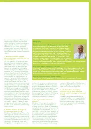 69

Commissioning support services

the commissioning process. This empowers
commissioners to achieve goals and meet
targets, from securing quality improvements
against the NHS Outcomes Framework to
addressing the local quality, innovation,
productivity and prevention challenge and
meeting the requirements for high impact
innovations set out in Innovation, Health and
Wealth.
5. What partnerships or planned
partnerships do you have? Who does your
network include?
Our joint venture GTD Entrusted has been
born out of our four-year partnership with
GTD (GoToDoc) Ltd, a not-for-profit primary
care provider across the Manchester and
Liverpool areas. As well as combining the
expertise and experience of the two partner
businesses, GTD Entrusted is also aiming to
develop collaborative partnerships with CSUs
to provide supporting services to the CSUs’
service priorities for their foundation CCG
customers. We are also looking to develop
a relationship with NHS Improving Quality
(NHSIQ) which would build on our joint
venture Shaping Health International’s work
with their predecessor organisation, the NHS
Institute for Innovation and Improvement
(NHSI). We are looking to work with NHSIQ
in further developing and refining team and
leadership development programmes which
diffuse best practice and increase productivity
across the primary care, acute, mental health
and community sector. Finally, we have built
up a large network of contacts through our
work for primary care trusts, strategic health
authorities, CCGs and CSUs over the years,
giving us access to a wide pool of expertise
to call on for the provision of commissioning
support services.
6. What are the major challenges of
working as a provider of CSSs?
I think one of the key challenges for us is that
what we provide in terms of support services
allows them to get value for money; there are
a number of people out there who can provide
services, but whether they are providing value
for money or not is another matter. Also, I
think part of it is making it performance led

Biography
How does your career so far help you in working with the NHS?
With financial pressure on all areas of the NHS only likely
to increase in the future, knowing how to make the best use
of financial resources is vital to delivering the new model of
patient-focused care; fortunately my past career as a financial
and commercial director means that’s something I have in
my blood. Over the past seven years I’ve had the opportunity
to work throughout the NHS, with PCTs, acute trusts, CCGs
and CSUs, so I am to some extent an insider, with an in-depth
understanding of both the system and the culture . At the same
time my continued involvement in the commercial sector means I can bring a sense of
perspective and a wealth of fresh ideas to the table.
What attracted you to working in this area?
What really attracted me was actually working in the NHS without being in the NHS
because of the politics. So, generally I have tried to help turn things around, help
people save money, communicate properly and to add value without having to be in a
post that meant that I was stuck supporting one thing.
What do you enjoying doing outside of work?
I enjoy going on holidays, property development and I have a couple of horses.
so that there are performance criteria around
services provided. The other challenge relates
to the fact that the NHS will keep changing or
the landscape will keep changing, and it is how
to keep ahead of that. This involves market
analysis, understanding our patients and how
the demographics will change, and developing
the best solutions to make sure that care
continues to be delivered in a safe way.
7. How do you see the CSS market
evolving?
I think over the next 12 to 18 months all the
current contracts could potentially be up for
re-tender by the CCGs and so the market will be
opened right up. I think there will be quite a lot
of competition and that the NHS will turn out
the current CSUs into the private sector and let
them become a social enterprise. At that point,
it will be quite a free and open market with
CSUs and the independent sector competing
side by side and more independent sector
organisations springing up. I guess that will
lead to more performance driven organisations
rather than the currency issues that basically

contain ex-NHS people from PCTs that have
been brought together regionally, and will now
allow them to be more competitive.
8. CCGs have shown an interest in
procuring CSSs via prime or alliance
provider models – would you be interested
in this?
I think that broadly we have the range of
services to lead, but if there is anything out of
scope then we could look at that at the time.
As for partnering, if there is an opportunity
to partner to get better benefit and value for
client, then absolutely.
F

 