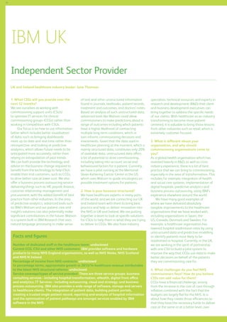 70

IBM UK
Independent Sector Provider
UK and Ireland healthcare industry leader: June Thomson
1. What CSSs will you provide over the
next 12 months?
We see ourselves as working with
commissioning support units (CSUs)
to optimise IT services for clinical
commissioning groups (CCGs) rather than
working in competition with CSUs.
Our focus is on how to use information
better which includes better visualisation
of data, such as bringing dashboards
more up-to-date and real-time rather than
retrospective, and looking at predictive
analytics, which allows future needs to be
anticipated more accurately, rather than
relying on extrapolation of past trends.
We can both provide the technology and
advise on the business change required to
benefit from the technology to help CSUs
enable their end customers, such as CCGs,
to drive better care at lower cost. We also
offer a business process outsourcing service
delivering things such as HR, payroll, finance,
customer relationship management and
procurement, with the added benefit of best
practice from other industries. In the area
of predictive analytics, advanced tools such
as IBM’s Watson and our patient care and
insights solutions can also potentially make
significant contributions in the future. Watson
is a system built in IBM Research that uses
natural language processing to make sense

of text and other unstructured information
found in journals, textbooks, patient records,
treatment and outcomes, and doctors’ notes.
Based on analysis of such unstructured data,
advanced tools like Watson could allow
commissioners to make predictions about a
range of outcomes including which patients
have a higher likelihood of contracting
multiple long-term conditions, which in
turn informs commissioning decisions and
investments. Given that the data used in
healthcare planning at the moment, which is
mainly structured data, constitutes only 20%
of available data, unstructured data offers
a lot of potential to drive commissioning,
including taking into account social and
behavioural factors for a patient. Currently,
we have a pilot running at the Memorial
Sloan-Kettering Cancer Center in the US,
which uses Watson to guide oncologists on
possible treatment options for patients.
2. How is your business structured?
We have healthcare experts in many parts
of the world, and we are connecting our UK
and Ireland team with them to bring best
practice and help us deliver innovation into
the NHS in UK and Ireland. We are putting
together a team to look at specific solutions
for CSUs to help them in what they are trying
to deliver to CCGs. We also have industry

Facts and figures
Number of dedicated staff in the healthcare team: undisclosed
Current CCG, CSU and other NHS customers: IBM provides software and hardware
products to many NHS England organisations, as well as NHS Wales, NHS Scotland
and NHS N Ireland
Percentage of income from NHS contracts: undisclosed
In percentage terms, approximate growth in 2013/14 healthcare revenue attributable
to the latest NHS structural reforms: undisclosed
Service coverage/types of service provided: There are three service groups: business
consulting services - including hospital transformation, eHealth, digital front office
and analytics; IT Services - including outsourcing, cloud and strategy; and business
process outsourcing. IBM also provides a wide range of software, storage and servers
to healthcare clients. The integration of patient data, building patient portals,
creating a trusted single patient record, reporting and analysis of hospital information
and the optimisation of patient pathways are amongst services enabled by IBM
software in the NHS

specialists, technical resources and experts in
research and development (RD) that client
and business development executives can
bring together to address the specific needs
of our clients. With healthcare as an industry
transforming to become more patientcentered, it is valuable to bring those lessons
from other industries such as retail, which is
extremely customer focused.
3. What is different about your
organisation, and why should
commissioning organisations come to
you?
As a global health organisation which has
invested heavily in RD, as well as crossindustry experience, there is a lot of best
practice that we can bring to commissioning,
especially in the area of transformation. This
includes for example, integration of health
and social care systems, implementation of
digital hospitals, predictive analytics and
business process outsourcing, using IBM’s
experience elsewhere around the world.
We have many good examples of
where we have delivered absolutely
tangible improvements to the healthcare
organisations that we have worked with,
including organisations in Spain, the
US, Canada, Denmark and Sweden. For
example, a healthcare organisation has
lowered hospital readmission rates by using
unstructured data and predictive modelling
to identify patients most likely to be
readmitted to hospital. Currently, in the UK,
we are working in the spirit of partnership
with one CSU to build a pilot system to
improve the way that CCGs use data to make
better decisions on behalf of the patients
they are commissioning care for.
4. What challenges do you feel NHS
commissioners face? How do you believe
CSSs can add value for them?
CCGs have a financial challenge, arising
from the increase in the cost of care through
inflation combined with the fact that the
budgets are largely flat for the NHS. It is
about how they create those efficiencies so
that they have the necessary funds to deliver
care at the same or at a better level, over

 