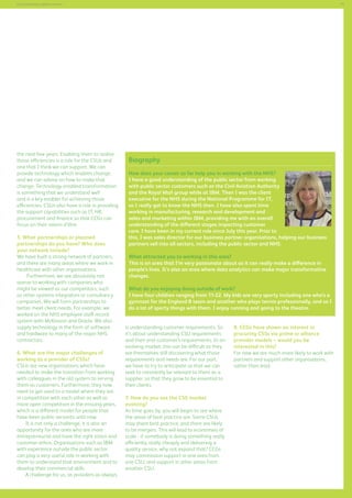 71

Commissioning support services

the next few years. Enabling them to realise
those efficiencies is a role for the CSUs and
one that I think we can support. We can
provide technology which enables change,
and we can advise on how to make that
change. Technology-enabled transformation
is something that we understand well
and is a key enabler for achieving those
efficiencies. CSUs also have a role in providing
the support capabilities such as IT, HR,
procurement and finance so that CCGs can
focus on their raison d’être.
5. What partnerships or planned
partnerships do you have? Who does
your network include?
We have built a strong network of partners,
and there are many areas where we work in
healthcare with other organisations.
Furthermore, we are absolutely not
averse to working with companies who
might be viewed as our competitors, such
as other systems integrators or consultancy
companies. We will form partnerships to
better meet client needs. For example, we
worked on the NHS employee staff record
system with McKesson and Oracle. We also
supply technology in the form of software
and hardware to many of the major NHS
contractors.
6. What are the major challenges of
working as a provider of CSSs?
CSUs are new organisations which have
needed to make the transition from working
with colleagues in the old system to serving
them as customers. Furthermore, they now
need to get used to a model where they are
in competition with each other as well as
more open competition in the ensuing years,
which is a different model for people that
have been public servants until now.
It is not only a challenge, it is also an
opportunity for the ones who are more
entrepreneurial and have the right vision and
customer ethos. Organisations such as IBM
with experience outside the public sector
can play a very useful role in working with
them to understand that environment and to
develop their commercial skills.
A challenge for us, as providers as always,

Biography
How does your career so far help you in working with the NHS?
I have a good understanding of the public sector from working
with public sector customers such as the Civil Aviation Authority
and the Royal Mail group while at IBM. Then I was the client
executive for the NHS during the National Programme for IT,
so I really got to know the NHS then. I have also spent time
working in manufacturing, research and development and
sales and marketing within IBM, providing me with an overall
understanding of the different stages impacting customer
care. I have been in my current role since July this year. Prior to
this, I was sales director for our business partner organisations, helping our business
partners sell into all sectors, including the public sector and NHS.
What attracted you to working in this area?
This is an area that I’m very passionate about as it can really make a difference in
people’s lives. It’s also an area where data analytics can make major transformative
changes.
What do you enjoying doing outside of work?
I have four children ranging from 11-22. My kids are very sporty including one who’s a
gymnast for the England B team and another who plays tennis professionally, and so I
do a lot of sporty things with them. I enjoy running and going to the theatre.
is understanding customer requirements. So
it’s about understanding CSU requirements
and their end-customer’s requirements. In an
evolving market, this can be difficult as they
are themselves still discovering what those
requirements and needs are. For our part,
we have to try to anticipate so that we can
seek to constantly be relevant to them as a
supplier, so that they grow to be essential to
their clients.
7. How do you see the CSS market
evolving?
As time goes by, you will begin to see where
the areas of best practice are. Some CSUs
may share best practice, and there are likely
to be mergers. This will lead to economies of
scale - if somebody is doing something really
efficiently, really cheaply and delivering a
quality service, why not expand that? CCGs
may commission support in one area from
one CSU, and support in other areas from
another CSU.

8. CCGs have shown an interest in
procuring CSSs via prime or alliance
provider models – would you be
interested in this?
For now we are much more likely to work with
partners and support other organisations,
rather than lead.

 