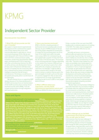 72

KPMG
Independent Sector Provider
Associate partner: Gary Belfield
1. What CSSs will you provide over the
next 12 months?
Our support is based around organisational
development of the commissioning support
units (CSUs), helping them to be more
commercially aware to add value to clinical
commissioning groups (CCGs). We are also
undertaking work with CSUs and CCGs to help
them with their current and future quality,
innovation, productivity and prevention (QIPP)
plans, and working with CCGs to help them
with their commissioning intentions for 2014
as well as primary care development. Strong
primary care in GP practices will help move
services in hospitals into the community. All of
this is underpinned by strong commissioning
intelligence expertise that we bring to
commissioners. This brings a crucial focus on
the patient and quality which is at the heart of
our philosophy.
We will maintain focus on supporting QIPP
delivery because of the financial pressures in
the NHS and increase focus on transformation
of the health economy due to strong clinical
and financial links within KPMG. That will
include transformation through integration
with local authorities.

2. How is your business structured?
KPMG in the UK is a leading provider of
professional services including audit, tax and
advisory. As part of KPMG Europe LLP we are
part of the largest integrated accounting firm
in Europe.The commissioning team sits at the
heart of the health team within the public
sector group. Within the commissioning, we
have worked with a quarter of CCGs and 12 of
the 18 CSUs in the last two years. The structure
of the commissioning team changes depending
on the needs of the customer. While we have
a health core, we bring in experts from other
fields within the company as and when we
need them. For example, I might be able to
bring in someone who’s worked in the retail
sector to bring in a solution they’ve used in the
past and apply it to health such as in the area
of customer engagement. We can also bring
in expertise from our range of partnerships
providing me with access to 200 or more people
within 24 hours.
3. What is different about your
organisation, and why should
commissioning organisations come to you?
KPMG are different for three main reasons.

Facts and figures
Number of dedicated staff in the healthcare team: 200 plus
Current CCG, CSU and other NHS customers: Heywood, Middleton and Rochdale CCG,
Oldham CCG, Salford CCG, Stockport CCG,Tameside and Glossop CCG, Trafford CCG,
Wigan Borough CCG, Stafford  Surrounds CCG, Cannock Chase CCG, South East
Staffs  Seisdon Peninsula CCG, Stoke on Trent CCG, South Staffordshire CCG, North
Staffordshire CCG, Bucks CCG, Middlesbrough CCG, North Tees CCG, Hartlepool CCG,
Principia Rushcliffe CCG, Newham CCG, Sutton CCG, Wandsworth CCG, Hounslow CCG,
City and Hackney, Castle Point  Rochford CCG, Thurrock CCG, Basildon  Brentwood
CCG, Milton Keynes CCG, Nene CCG, South Worcestershire CCG, North Manchester
CCG, Central Manchester CCG, South Manchester CCG, Bolton CCG, Bury CCG,
Lewisham CCG, Kingston CCG, Bromley CCG, Southwark CCG, Lambeth CCG, Richmond
CCG, Haringey CCG, Croydon CCG,Barnet CCG, West London CCG + 54 others; 12 CSUs
among other NHS customers
Percentage of income from NHS contracts: undisclosed
In percentage terms, approximate growth in 2013/14 healthcare revenue attributable
to the latest NHS structural reforms: undisclosed
Service coverage/types of service provided: All commissioning services from CI
through to OD
Main competitors: undisclosed

Firstly, a number of the core team have NHS
backgrounds or extensive experience of working
in the NHS. This makes clinical engagement
easier and embeds the NHS into our core
values.
Secondly, we bring to commissioners
different skills and experiences from across
our vast range of partnerships, the range of
which I believe no-one else has; this is a really
important part of our ‘commissioning one stop
shop’ offer. The third is that I believe our core
values are probably more closely aligned to
public sector organisations than some of our
competitors in terms of style and approach
For example, we give people time off each
month to do volunteer work such supporting
Shelter. We are also very strong on leadership
development, and recently, we have been
awarded the contract to provide leadership
support to the top two layers of the NHS
over the next three years in partnership with
Harvard, Birmingham University and other
renowned organisations.
We also have a strong business intelligence
team who have been very successful in helping
to translate data into really good information
for commissioners so that they can make
informed commissioning decisions. And then I
think we are really strong on the whole system
transformation – or care system redesign –
such as hospitals, community services, local
authorities all coming together to improve
health. With financial management being the
background to KPMG, we can help the taxpayer
get the best value for money and make sure
that every pound is spent as effectively as
possible while being really focused on the
patient.
4. What challenges do you feel NHS
commissioners face? How do you believe
CSSs can add value for them?
Commissioners face the dual challenge of
improving the quality of service outcomes
and achieving value for money for taxpayers.
Even though the NHS is being protected by
the government, they have been used to rises
in recent years of 4–6% and at the moment it
is close to zero, so commissioners will have to
make some hard decisions. Another challenge
is the fact that clinical commissioning groups

 