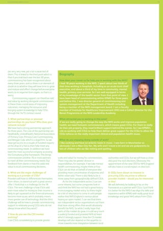 73

Commissioning support services

are very, very new, yet a lot is expected of
them. This is linked to the third point which is
that if you look back over the last 20 years,
commissioning has been reorganised about
every three years, and so there is an element of
doubt as to whether they will have time to grow
and mature and effect change before everyone
wants to re-organise them again, so that is a
worry.
Commissioning support can therefore add
real value by working alongside commissioners
in these three crucial areas of improving
outcomes, managing the resources and
bringing system knowledge to help CCGs
through the 14/15 contract round.
5. What partnerships or planned
partnerships do you have? Who does your
network include?
We have had a strong partnership approach
for three years. The core of the partnership are
Healthskills, UnitedHealth, National Association
of Primary Care, Primary Care Commissioning,
and Morgan Cole, which is a legal firm. So we
have got access to a couple of hundred experts
at the drop of a hat to then help meet any
commissioning needs. In addition we have
been the most successful company accessing
the Consultancy One framework. This brings
commissioners another 70 or more partners
to meet all their commissioning needs. Our
feedback from clients is that this adds real
value to local commissioning decisions.
6. What are the major challenges of
working as a provider of CSSs?
Providers will have to differentiate themselves
from others, to stand out with a great service
offer. I think that is a challenge for the 18
CSUs. The next challenge is how CSUs add
even more value for money as their income is
likely to get squeezed as the financial pressures
become more acute, which probably means
more greater use of technology. And the third
challenge will be how to provide commissioning
support to relatively young CCGs who do not
always know what they want?
7. How do you see the CSS market
evolving?
I see CSUs consolidating to provide greater

Biography
How does your career so far help you in working with the NHS?
I had 18 years working in the NHS. I spent about two thirds of
that time working in hospitals, including as an acute trust chief
executive, and about a third of my time in community, mental
health, primary care services. So I am well equipped in terms
of my knowledge of the health sector from that point of view. I
have been head of commissioning within KPMG for three years
and before this, I was director general of commissioning and
system management at the Department of Health including
being a member of the NHS management board. I am a faculty
member of Institute for Healthcare Improvement (IHI) and a Cohort Director for the
Bevan Programme at the NHS Leadership Academy.
What attracted you to working in this area?
If we are really going to change the way the NHS works and improve population
health, we need fantastic commissioners, which means great CCGs. For them to really
do their job properly, they need brilliant support behind the scenes. So I see KPMG’s
role as working with CSUs to help them deliver great support for the CCGs to allow the
CCGs tofocus on the really important clinical and population health issues.
What do you enjoying doing outside of work?
I like cooking and have an eclectic taste in music. I was born in Manchester so
obviously I am a Man City fan. My wife and I travel a lot and we are godparents to
lots of children who we like visiting and spoiling.
scale and value for money for commissioners.
There may also be greater division in
responsibilities, for example, if we take mental
health commissioning, maybe three or four
CSUs can do that on behalf of everyone else
providing more concentration of expertise and
better value-add. There is also likely to be a
move away from geographically defined CSUs.
As for the independent sector, I can see
some interest, but some companies look in
and think the NHS has not had a great history
in encouraging market entry. So there might
be a bit of reluctance to come in until people
realise that NHS England is serious about
having an open market. I can see that there
are independent sector organisations out there
that have strong offers that would absolutely
benefit the NHS. So while I really hope that
parts of the market do grow, it is still very much
a publicly funded and provided NHS at heart
which I strongly support. How the CS market
develops will also depend on the appetite to
move towards more integration between local

authorities and CCGs, but we will have a closer
idea post the next elections. Obviously, the
appointment of the new CEO for NHS England
will also have a crucial impact on direction.
8. CCGs have shown an interest in
procuring CSSs via prime or alliance
provider models – would you be interested
in this?
We will definitely be bidding to be on the
framework as a partner with CSUs. I just think
it is better for the NHS if we align the skills and
experience within KPMG with really great local
knowledge and great NHS values from CSUs.

 