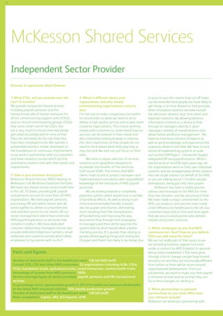 76

McKesson Shared Services
Independent Sector Provider
Director of operations: Mark Dolman
1.	What CSSs will you provide over the
next 12 months?
We provide outsourced shared services
including payroll, pensions and the
transactional side of human resources for
all the commissioning support units (CSUs)
and six clinical commissioning groups (CCGs)
that come under one of the CSUs. Our
job is very much to ensure that everybody
gets paid accurately and on time so that
they can ultimately do the role that they
have been employed to do. We operate a
sustainable business model, developed on
the foundations of continuous improvement;
so we work in partnership with our customers
and have created a service which has the
potential to evolve in line with their needs and
requirements.
2. How is your business structured?
McKesson Shared Services (MSS) belongs to
McKesson’s UK Workforce Solutions Portfolio.
We have two shared service centres both here
in the UK; 13 teams providing HR, payroll
and pensions services to more than 50 NHS
organisations. We have payroll, pensions,
processing, HR and admin teams who all
work together to deliver a comprehensive
and seamless service to our clients. All our
senior management teams have extensive
NHS payroll experience, so we know how
complex it really is. We have dedicated
customer relationship managers and we also
provide dedicated telephone numbers, email
addresses and customer portals which allow
employees to log queries with us 24/7.

3. What is different about your
organisation, and why should
commissioning organisations come to
you?
I’m not one to make comparisons but prefer
to concentrate on what we need to do to
deliver a high quality service and to best meet
customer expectations. This means working
closely with customers to understand how our
services can be tailored to their needs and
also constantly looking at ways to improve
the client experience so that people do not
need to think about what their pay may or
may not look like and can just focus on their
roles.
We have a unique selection of services,
solutions and capabilities designed to
accelerate the benefits of the electronic
staff record (ESR). This means that MSS
clients have access to project managers and
implementation consultants with unparalleled
knowledge of the intricacies of NHS payroll
processes.
We are looking towards a completely
paperless system, which would have a number
of beneficial effects. As well as being much
more environmentally friendly, it would
also be quicker and smarter, eliminating
errors resulting from the interpretation
of handwriting and improving the way
documents flow through from employees
to managers and then all the way into the
system directly which would allow a better
checking process. It is quicker than relying on
people photocopying things and storing lots
of paper and there’s less likely to be delays due

Facts and figures
Number of dedicated staff in the healthcare team: 120 (all MSS staff)
Current CCG, CSU and other NHS customers: 52 organisations including ALBs, CSUs,
CCGs, foundation trusts, ambulance trusts, social enterprises, mental health trusts
Percentage of income from NHS contracts: 100%
Service coverage/types of service provided: payroll, pensions and HR transactional
services
In percentage terms, approximate growth in 2013/14 healthcare revenue attributable
to the latest NHS structural reforms: 20% payslip production growth
Number of dedicated staff in the healthcare team: 120 (all staff)
Main competitors: Capita, SBS, ICS Equiniti, UHB

to post. In turn this means that cut-off dates
can be extended and people are more likely to
get things in on time. Based on that principle,
other innovative solutions we have include
the electronic absence tool, time sheet and
expenses solutions. By allowing absence
information entered on a device to flow
through to managers directly, it gives
managers visibility of overall absence and
allows better workforce management. We
have an enormous amount of experts as
well as great knowledge and experience that
surpasses others in the field. We have a track
record of implementing systems at scale
such as the ESR Project – the world’s largest
integrated HR and payroll solution. When I
started work on the ESR eight years ago, all
the organisations were on their own individual
systems, and we amalgamated all the systems
into one single solution on behalf of the NHS,
so you are talking about 1.3 million people,
thereabouts, being put onto that system.
McKesson has been a stable partner,
advisor and innovator to the NHS for more
than two decades, and we are proud of that.
We have made a major commitment to the
NHS, our products and services have made
a real difference to healthcare in the UK. Our
customers have told us time and time again
that we are a trusted partner who delivers
reliable and proven solutions.
4. What challenges do you feel NHS
commissioners face? How do you believe
CSSs can add value for them?
We are not really part of that space as we
are providing business support functions
under a contract by NHS England. In general,
being newly established, CSUs have gone
through a lot of change; people have moved
around a lot and they are structurally different
from before so there will be issues around
organisational development. From our
perspective, we want to make sure that payroll
is the least of their worries so that they can
focus their energies on settling in.
5. What partnerships or planned
partnerships do you have? Who does
your network include?
McKesson are working in partnership with

 