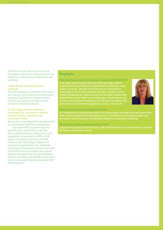81

Commissioning support services

of the world, where the initial cost outlay
may appear higher than conventional but the
longer term cost and process efficiencies are
significant.
7. How do you see the CS market
evolving?
The NHS strategy is to evolve the CSU model,
with mergers and private sector partnerships
creating a more dynamic business model,
as we’ve seen work successfully in other
industries in which we operate.
8. CCGs have shown an interest in
procuring CSSs via prime or alliance
provider models – would you be
interested in this?
We would be very interested in partnering and
our contribution could flex as appropriate.
Our current NHS customers span the
breadth of the organisation as we offer
both scalable enterprise solutions and niche
capabilities. As examples our ERP and HR
systems are widely used across the NHS,
whilst our core technology underpins the
majority of organisations. Our enterprise
performance management solutions are used
by the DOH and our customer care systems
used by individual trusts. Our virtual desktop
systems are widely used by NHS Scotland and
our services support the enterprise wide NHS
SPINE platform.

Biography
How does your career so far help you in working with the NHS?
In a career spanning over 20 years with two major, global
corporations I have extensive experience of working in many
major industries. The use of self-service as a competitive
advantage in the finance industry and the customer centric
models developed for retail are just two business models with
applicability to the NHS’ future challenges. I have been in my
current role as head of healthcare for the past 18 months and
previously I was the head of global accounts in Oracle UK.
What attracted you to working in this area?
As I mentioned in my previous answer the opportunity to bring some new ideas from
other sectors to benefit the changing focus in the NHS is an exciting prospect and
working in such a dynamic and complex industry is a welcome challenge.
What do you enjoying doing outside of work?
I enjoy many sports including diving, golf and hill walking. An extra benefit is that we
do these activities as a family.

 