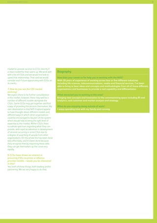 83

Commissioning support services

market to provide services to CCGs directly if
a clear market for that opens up. We work well
with a lot of CSUs and we would not look to
upset that relationship. That said we would
consider each future opportunity with CCGs on
its merits.
7. How do you see the CSS market
evolving?
We expect there to be further consolidation
in the market, however, there may well be a
number of different models alongside the
CSUs.. Some CCGs may get together and find
a way of providing the services themselves. My
own observation is that NHS England appear
to have thought about different models and
different ways in which other organisations
could be encouraged to be part of the system
which should help to bring the right level of
expertise to the market. Within CSUs, there
is a whole spectrum regarding what they can
provide, with rapid acceleration in development
of services occurring in some CSUs due to
a degree of poaching of people from other
organisations. On the whole this has been done
very effectively, and it’s been done because
they recognise that by importing these skills,
they can get themselves up the curve very
rapidly.
8. CCGs have shown an interest in
procuring CSSs via prime or alliance
provider models – would you be interested
in this?
Yes, both of those things; both leading and/or
partnering. We are very happy to do that.

Biography
How does your career so far help you in working with the NHS?
With 20 years of experience of working across four or five different industries
including life sciences, telecommunications, media and financial services, I’ve been
able to bring to bear ideas and concepts and methodologies from all of those different
organisations and businesses to provide a real capability and differentiator.
What attracted you to working in this area?
Bringing new concepts and innovation to the commissioning space including BI and
analytics, and customer and market analysis and strategy.
What do you enjoying doing outside of work?
I enjoy spending time with my family and running.

 