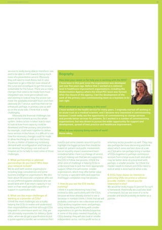 85

Commissioning support services

services to really being able to transform care
and to be able to shift towards being much
more of a preventative service. Obviously
they still need to treat illness, but it’s also
important to get a little bit more ahead of
the curve and reconfigure to get the service
sustainable for the future. There are so many
changes that need to be made from more
integrated care, more personalised care,
and starting to look at how the service can
move the available extended hours and then
obviously 24/7 service, and how that can be
enhanced, perhaps, in primary care as well
as on the acute side. I think that is really
challenging.
Obviously the financial challenges are
severe at the moment across the whole
system. Unless action is taken now to start
to look at how more capacity could be
developed and how primary care providers,
for example, could work together to deliver
more services in the future, it is difficult to see
how the necessary changes could be made
to allow the things to add up in the future.
It’s also a matter of balancing increasing
demand with reconfiguration and how you
can develop the primary care and out-ofhospital sector to help to meet some of those
challenges.
5. What partnerships or planned
partnerships do you have? Who does
your network include?
We do work with several organisations
including large consultancies and some
business intelligence organisations. We also
have about 50 associate companies who are
on our preferred supplier database who we
would work with if we reach capacity in our
team or if we need specialist expertise or
support in a particular area.
6. What are the major challenges of
working as a provider of CSSs?
I think the main challenges are actually
helping the CCGs to realise and understand
their responsibilities and that although CCGs
may wish to commission work out, they are
still ultimately responsible for delivery. Quite
often, when we do get a specification to put
a quote against a tender, we sometimes then

Biography
How does your career so far help you in working with the NHS?
I have been in this post since the organisation was developed
just over five years ago. Before that I worked at a national
level in healthcare improvement organisations, including the
Modernisation Agency where the initial PCC team was formed.
After the closure of the agency, I led the development of the
work of the primary care commissioning team as a business in its
own right.
What attracted you to working in this area?
I have worked in the health service for many years. I originally started off working in
an acute trust as a medical scientist, and I became very interested in commissioning
because I could really see the opportunity of commissioning to change services
and provide better services for patients. So I worked in a number of commissioning
organisations, but was driven to pursue the wider opportunity for support and
development, spread of best practice and healthcare improvement.
What do you enjoying doing outside of work?
Horse riding.
need to put some caveats around it just to
highlight the bigger picture that should be
looked at: patient and public involvement,
has an equality impact assessment been
considered when there is a change of service,
and just making sure that we are supporting
the CCG to follow due process. I think the
other area of challenge is helping CCGs to
understand how to pick the most appropriate
support. Often this will involve smaller
organisations, which may offer better value
for money or specialist skills and expertise
that bigger companies may not possess.
7. How do you see the CSS market
evolving?
I think it is quite interesting how it has
evolved to date, particularly with the CSUs,
because we have already started to see a
decrease in numbers there. I think that we will
probably continue to see a decrease and see
CSUs working together more, and perhaps
using networking and linking with smaller
organisations to get the detailed expertise
in some of the areas needed. Hopefully, as
CCGs develop, they will also look to smaller
independent sector, not-for-profit sector or

voluntary sector providers as well. They may
also perhaps be more discerning and think
about which areas are best done at scale,
via CSUs who can perhaps bring a number
of CCGs together to perhaps commission
services from a large acute trust, and what
may be better done at a local level with,
perhaps, a smaller provider. So I think the
market needs to mature and CCGs need to
look at what is done best at what scale.
8. CCGs have shown an interest in
procuring CSSs via prime or alliance
provider models – would you be
interested in this?
We would be really happy to partner for such
a framework. Potentially we could also lead
a framework, but we are more of a niche
provider and would probably be better as a
partner.
`

 