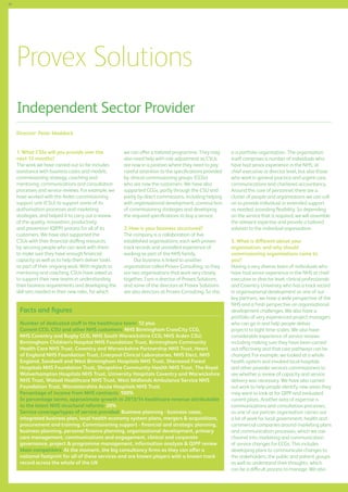 86

Provex Solutions
Independent Sector Provider
Director: Peter Maddock
1.	What CSSs will you provide over the
next 12 months?
The work we have carried out so far includes
assistance with business cases and models,
commissioning strategy, coaching and
mentoring, communications and consultation
processes and service reviews. For example, we
have worked with the Arden commissioning
support unit (CSU) to support some of its
authorisation processes and marketing
strategies, and helped it to carry out a review
of the quality, innovation, productivity
and prevention (QIPP) process for all of its
customers. We have also supported the
CSUs with their financial staffing resources
by securing people who can work with them
to make sure they have enough financial
capacity as well as to help them deliver tasks
as part of their ongoing work. With regards to
mentoring and coaching, CSUs have asked us
to support their new teams in understanding
their business requirements and developing the
skill sets needed in their new roles, for which

we can offer a tailored programme. They may
also need help with role adjustment as CSUs
are now in a position where they need to pay
careful attention to the specifications provided
by clinical commissioning groups (CCGs)
who are now the customers. We have also
supported CCGs, partly through the CSU and
partly by direct commissions, including helping
with organisational development, construction
of commissioning strategies and developing
the required specifications to buy a service.
2.	How is your business structured?
The company is a collaboration of five
established organisations, each with proven
track records and unrivalled experience of
working as part of the NHS family.
Our business is linked to another
organisation called Provex Consulting, so they
are two organisations that work very closely
together. I am a director of Provex Solutions,
and some of the directors at Provex Solutions
are also directors at Provex Consulting. So this

Facts and figures
Number of dedicated staff in the healthcare team: 12 plus
Current CCG, CSU and other NHS customers: NHS Birmingham CrossCity CCG,
NHS Coventry and Rugby CCG, NHS South Warwickshire CCG; NHS Arden CSU;
Birmingham Children’s Hospital NHS Foundation Trust, Birmingham Community
Health Care NHS Trust, Coventry and Warwickshire Partnership NHS Trust, Heart
of England NHS Foundation Trust, Liverpool Clinical Laboratories, NHS Elect, NHS
England, Sandwell and West Birmingham Hospitals NHS Trust, Sherwood Forest
Hospitals NHS Foundation Trust, Shropshire Community Health NHS Trust, The Royal
Wolverhampton Hospitals NHS Trust, University Hospitals Coventry and Warwickshire
NHS Trust, Walsall Healthcare NHS Trust, West Midlands Ambulance Service NHS
Foundation Trust, Worcestershire Acute Hospitals NHS Trust
Percentage of income from NHS contracts: 100%
In percentage terms, approximate growth in 2013/14 healthcare revenue attributable
to the latest NHS structural reforms: 20%
Service coverage/types of service provided: Business planning - business cases,
integrated business plan, local health economy system plans, mergers  acquisitions,
procurement and training. Commissioning support - financial and strategic planning,
business planning, personal finance planning, organisational development, primary
care management, communications and engagement, clinical and corporate
governance, project  programme management, information analysis  QIPP review
Main competitors: At the moment, the big consultancy firms as they can offer a
national footprint for all of these services and are known players with a known track
record across the whole of the UK

is a portfolio organisation. The organisation
itself comprises a number of individuals who
have had senior experience in the NHS, at
chief executive or director level, but also those
who work in general practice and urgent care,
communications and chartered accountancy.
Around this core of personnel, there are a
cluster of people and organisations we can call
on to provide individual or extended support
as needed, providing flexibility. So depending
on the service that is required, we will assemble
the relevant expertise and provide a tailored
solution to the individual organisation.
3. What is different about your
organisation, and why should
commissioning organisations come to
you?
Having a very diverse team of individuals who
have had senior experience in the NHS at chief
executive or director level, clinical professionals
and Coventry University who has a track record
in organisational development as one of our
key partners, we have a wide perspective of the
NHS and a fresh perspective on organisational
development challenges. We also have a
portfolio of very experienced project managers
who can go in and help people deliver
projects to tight time scales. We also have
considerable experience of service reviews
including making sure they have been carried
out effectively and that care pathways can be
changed. For example, we looked at a whole
health system and involved local hospitals
and other provider services commissioners to
see whether a review of capacity and service
delivery was necessary. We have also carried
out work to help people identify new areas they
may want to look at for QIPP and evaluated
current plans. Another area of expertise is
communications and consultation processes,
as one of our partner organisation carries out
a lot of work for local government, health and
commercial companies around marketing plans
and communication processes, which we can
channel into marketing and communication
of service changes for CCGs. This includes
developing plans to communicate changes to
the stakeholders, the public and patient groups
as well as understand their thoughts, which
can be a difficult process to manage. We also

 