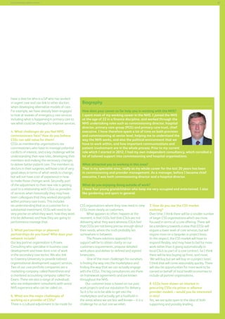 87

Commissioning support services

have a director who is a GP who has worked
in urgent care and can link to other doctors
when developing alternative models of care.
For example, we have already been engaged
to look at reviews of emergency care services
including what is happening in primary care to
see what could be changed to improve services.
4. What challenges do you feel NHS
commissioners face? How do you believe
CSSs can add value for them?
CCGs as membership organisations are
commissioners who have to manage potential
conflicts of interest, and a key challenge will be
understanding their new roles, developing their
members and making the necessary changes
to deliver better patient care. The members as
doctors in their surgeries, will have a lot of very
good ideas in terms of what needs to change,
but will not have a lot of experience in how
to make those changes work. Secondly, part
of the adjustment to their new role is getting
used to a relationship with CSUs as providers
of services when historically they may have
been colleagues that they worked alongside
within primary care trusts. This includes
an understanding that as a customer for a
substantial investment, CCGs will need to be
very precise on what they want, how they want
it to be delivered, and how they are going to
performance manage that.
5. What partnerships or planned
partnerships do you have? Who does your
network include?
Our key partner organisation is Provex
Consulting who specialise in business case
development and have done a lot of work
in the secondary care sector. We also link
to Coventry University to provide tailored
organisational development support services.
Two of our core portfolio companies are a
marketing company, called Parenthesis and
a chartered accounting company called Fox
Evans. There are also a range of individuals
who are independent consultants with senior
NHS experience who can be called on,
6. What are the major challenges of
working as a provider of CSSs?
There is a cultural adjustment to be made for

Biography
How does your career so far help you in working with the NHS?
I spent most of my working career in the NHS. I joined the NHS
at the age of 22 in a finance discipline, and worked through the
NHS undertaking roles such as commissioning director, hospital
director, primary care group (PCG) and primary care trust, chief
executive. I have therefore spent a lot of time on both provision
and commissioning at senior level, helping me to understand the
way the NHS works, and also the political environment that we
have to work within, and how important communications and
patient involvement are in the whole process. Prior to my current
role which I started in 2012, I had my own independent consultancy, which corralled a
lot of tailored support into commissioning and hospital organisations.
What attracted you to working in this area?
That is my specialist area, really as my whole career for the last 20 years has been
in commissioning and provider management. As a manager, before I became chief
executive, I was both commissioning director and a hospital director.
What do you enjoying doing outside of work?
I have four young grandchildren who keep me very occupied and entertained. I also
like gardening and sport in general.
CSS organisations where they now need to view
CCGs more clearly as customers.
What appears to often happen at the
moment, is that CCGs feel that CSUs are not
delivering what they want whereas CSUs feel
that CCGs are not being precise enough about
their needs, where the truth probably lies
somewhere in between.
The Provex solutions approach to
support will be to obtain clarity on our
customers requirements, propose detailed
work plans and deliver to defined and agreed
timescales.
	
One of the main challenges for ourselves
is finding the way into the marketplace and
finding the way that we can actually engage
with the CCGs. The big consultancies are there
on framework agreements and are known
throughout the NHS.
	 Our customer base is based on our past
work projects and our reputation for delivery.
So it is for us to be able to get into the
marketplace and actually get a foothold in
the areas where we are less well known – it is a
challenge for us but one we relish.

7. How do you see the CSS market
evolving?
Over time, I think there will be a smaller number
of larger CSS organisations which are more
focused in terms of a core offering. There will
be a tendency towards a view that CCGs will
require a lower level of core services, but will
require more on a bespoke or project basis.
In this respect, the CSS market will have to
respond flexibly, and may have to bid for more
work rather than it going automatically to
local CSUs as part of a core contract. So I think
there will be less buying up front, and more,
‘We will buy but we will buy on a project basis’.
I think that will come reasonably quickly. There
will also be opportunities for more work to be
carried on behalf of local health economies to
include all partner organisations.
8. CCGs have shown an interest in
procuring CSSs via prime or alliance
provider models – would you be interested
in this?
Yes, we are quite open to the idea of both
supporting and possibly leading.

 
