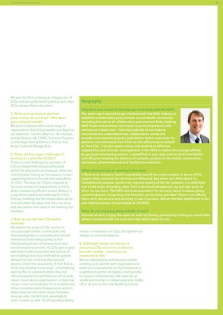 89

Commissioning support services

We see the CSUs as being an integral part of
CCGs and being the delivery vehicle that helps
CCGs achieve these objectives.
5. What partnerships or planned
partnerships do you have? Who does
your network include?
We work in alliance with a wide range of
organisations that bring breadth and depth to
our expertise. Current alliances , for example,
include Beacon UK, COBIC, Common Purpose,
Cumberlege Eden  Partners, Practiv, The
King’s Fund and Wragge  Co.
6. What are the major challenges of
working as a provider of CSSs?
There is a real challenge for providers of
CSSs to deliver their services effectively
within the allocated cost envelope, while also
investing and freeing up the capacity to start
supporting the transformational aspirations
of CCGs. The need for CSUs to respond to
the local variation in requirements of CCGs,
while maintaining efficient service delivery, is
a significant additional challenge for CSUs.
The key challenge for the independent sector
is to articulate the value that they can bring
and also deliver that value in the existing cost
envelope.
7. How do you see the CSS market
evolving?
We believe the scope of CSU services is
unsustainable at their current scale and
their development is constrained by limited
investment funds being spread across
their broad portfolio of transactional and
transformational services. As CCGs get to grips
with their health economies and the size of
the challenge they face there will be greater
demand for the more transformational
services. Given the uncertainty of their future,
CSUs may develop in two ways - consolidating
even further to a position where they still
offer a broad service portfolio but are at scale,
robust, stand-alone organisations or they may
remain more numerate but focus on delivering
a few innovative and entrepreneurial services,
where they can articulate clearly the value
they can offer the NHS and potentially to
other markets as well. All of that will probably

Biography
How does your career so far help you in working with the NHS?
Ten years ago I started to get involved with the NHS, helping to
establish collaborative procurement across health economies,
including the set-up of collaborative procurement hubs, helping
NHS Trusts and primary care trusts to procure products and
services at a lower cost. That naturally led to me helping
commissioners understand how collaboration across the
broader commissioning cycle could deliver better outcomes for
patients and ultimately how CSUs do this effectively on behalf
of the CCGs. I’ve also spent a long time looking at effective
negotiation and contract management in the NHS to realise the savings offered
by good procurement practices. I joined PwC a year ago; prior to that I worked for
over 20 years leading the delivery of complex projects in the media, automotive,
aerospace, pharmaceutical and healthcare industries.
What attracted you to working in this area?
I think as an industry, health is probably one of the most complex in terms of the
supply chain and how the services are delivered. But when you think about its
fundamental purpose, which is to improve quality of life for patients, it is definitely
one of the most rewarding. Also, from a personal perspective, my son was quite ill
when he was born. The NHS was instrumental in his recovery and it is about giving
something back, recognising the fantastic service they provided. There is an affinity
there with the service and wanting to see it succeed, deliver the best healthcare it can
and helping sustain the principles of the NHS.
What do you enjoying doing outside of work?
Outside of work I enjoy the open air with my family, particularly sailing on a local lake
where I compete with my sons and help others learn to sail.
involve consolidation of CSUs, through formal
mergers or informal alliances.
8. CCGs have shown an interest in
procuring CSSs via prime or alliance
provider models – would you be
interested in this?
We are investigating new business models
enabling us to partner with organisations to
either be a lead provider on the framework or
a significant partner alongside a lead provider
to support commissioners. We have set up
similar partnerships to deliver back and middle
office services to the new Academy schools.

 